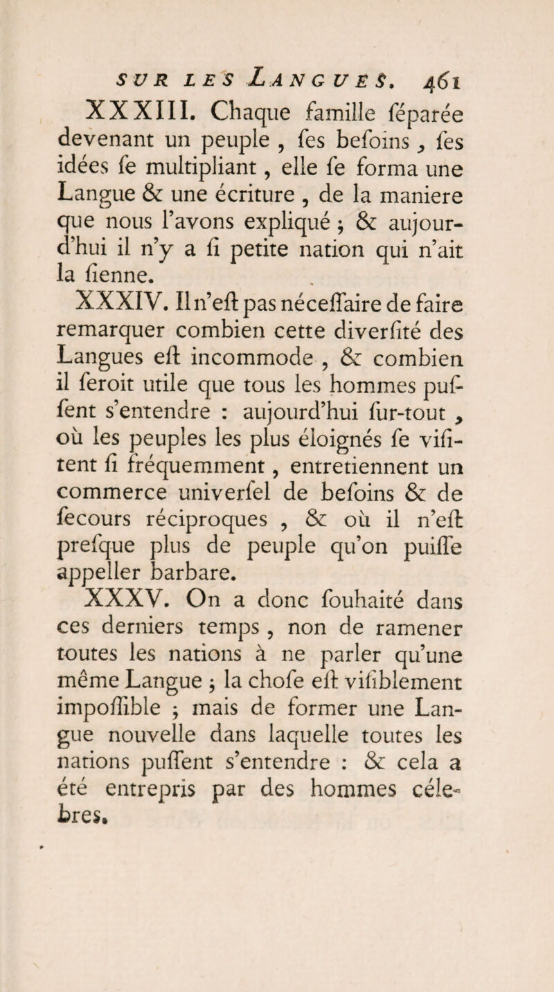 XXXIII. Chaque famille féparée devenant un peuple , fes befoins les idées fe multipliant, elle fe forma une Langue & une écriture , de la maniéré que nous l’avons expliqué ; & aujour¬ d’hui il n’y a fi petite nation qui n’ait la fienne. XXXIV. Iln’eft pas néceffaire de faire remarquer combien cette diverfité des Langues efl: incommode , & combien il feroit utile que tous les hommes puf- fent s’entendre : aujourd’hui fur-tout , où les peuples les plus éloignés fe vifi- tent fi fréquemment, entretiennent un commerce univerfel de befoins & de fecours réciproques , & où il n’effc prefque plus de peuple qu’on puifle appeller barbare. XXXV. On a donc fouhaité dans ces derniers temps , non de ramener toutes les nations à ne parler qu’une meme Langue ; la chofe efi: vilîblement impofîîble ; mais de former une Lan¬ gue nouvelle dans laquelle toutes les nations pufient s’entendre : & cela a été entrepris par des hommes célé¬ brés.