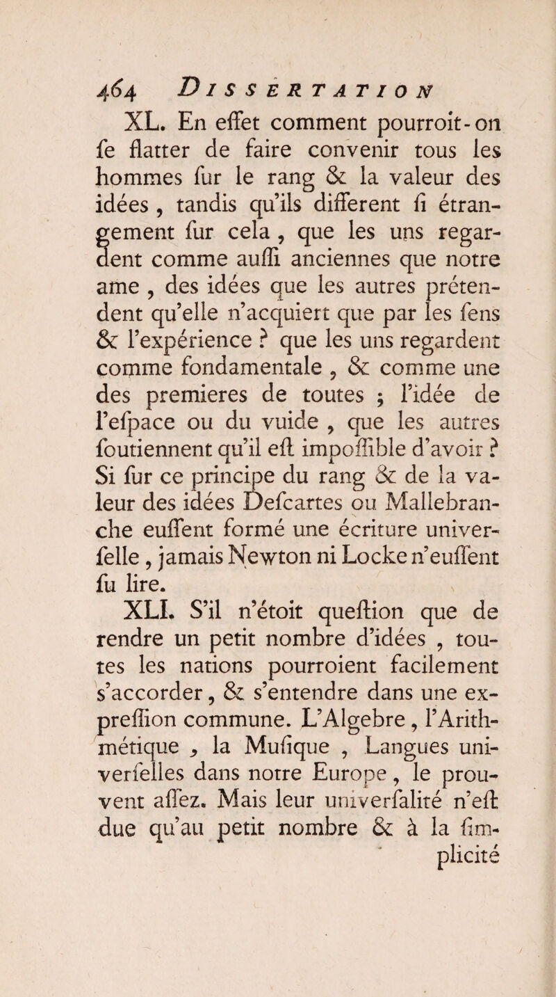 XL. En effet comment pourrait-on fe flatter de faire convenir tous les hommes fur le rang & la valeur des idées , tandis qu’ils different fi étran- fement fur cela , que les uns regar¬ ent comme auffi anciennes que notre ame , des idées que les autres préten¬ dent qu’elle n’acquiert que par les fens & l’expérience ? que les uns regardent comme fondamentale 9 & comme une des premières de toutes ; l’idée de l’efpace ou du vuide , que les autres foutiennent qu’il efl impoffible d’avoir ? Si fur ce principe du rang & de la va¬ leur des idées Defcartes ou Mallebran- che euffent formé une écriture univer- felle, jamais Newton ni Locke n’euffent fu lire. XLI. S’il n’étoit queftion que de rendre un petit nombre d’idées , tou¬ tes les nations pourroient facilement s’accorder, & s’entendre dans une ex- preffion commune. L’Algebre , l’Arith¬ métique ^ la Mufique , Langues uni- verfelles dans notre Europe , le prou¬ vent allez. Mais leur univerfalité n’effc due qu’au petit nombre & à la fim- plxcité