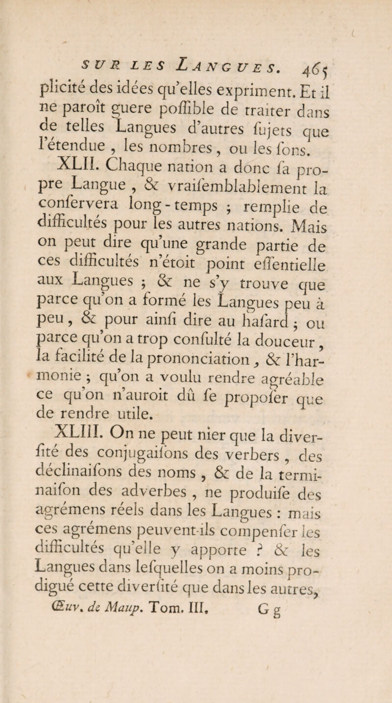 plicité des idées quelles expriment. Et il ne paroît guere poffible de traiter dans de telles Langues d’autres fujets que l’étendue , les nombres , ou les Ions. XLIL Chaque nation a donc la pro¬ pre Langue , & vrailémblabiement la confervera long-temps ; remplie de difficultés pour les autres nations. xMais on peut dire qu’une grande partie de ces difficultés n etoit point efientielle aux Langues ; & ne s’y trouve que parce qu’on a formé les Langues peu à peu, & pour ainfi dire au hafard ; ou parce qu on a trop confulté la douceur, la facilité de la prononciation , & l’har¬ monie ; qu’on a voulu rendre agréable ce qu'on n’auroit dû fe propofer que de rendre utile. XLUI. On 11e peut nier que la diver- fité des conjugailons des verbers , des déclinaifons des noms , & de la termi- naifon des adverbes , ne produife des agrémens réels dans les Langues : mais ces agrémens peuvent-ils compenfer les difficultés quelle y apporte ? & les Langues dans lefquelles on a moins pro¬ digué cette diverlité que dans les autres, (Euv. de Maup. Tom, III, G g