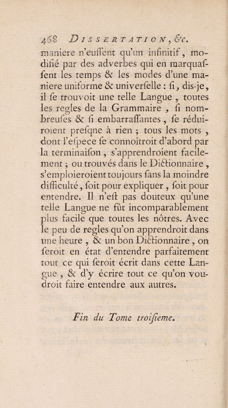 4o 8 Dissertation , <Sy. maniéré n’eu fient qu’un infinitif, mo¬ difié par des adverbes qui en marquaf* fent les temps & ies modes d’une ma¬ niéré uniforme & univerfelle : fi,, dis-je, il fe trouvoit une telle Langue , toutes ies réglés de la Grammaire ,, fi nom- breufes & fi embarraffantes , fe rédui¬ raient prefqne à rien ; tous les mots , dont l’efpece le connoîtroit d’abord par la terminaifon , s’apprendroient facile¬ ment ; ou trouvés dans le Dictionnaire ? s’emploieraient toujours fans la moindre difficulté, foit pour expliquer , foit pour entendre. Il n’efl pas douteux qu’une telle Langue ne fût incomparablement plus facile que toutes les nôtres. Avec le peu de réglés qu’on apprendrait dans une heure , & un bon Dictionnaire , on ferait en état d’entendre parfaitement tout ce qui ferait écrit dans cette Lan¬ gue , & d’y écrire tout ce qu’on vou¬ drait faire entendre aux autres. Fin du Tome troijieme*