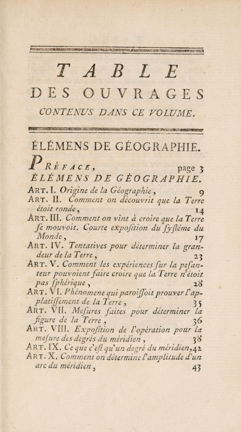 - - - UftLTOaSfcU ?JWgW?r-LS5S V&^'*èIItt*JuAfâT!FZ'T^MS£?î!L'j&'A*e jgÿ. vgy-ft r>Jft*qgL Jgjyyq.^jW^I TABLE DES OUVRAGES CONTENUS DANS CE VOLUME. XSHS£SaEC3Ë3ï : ti> SmSSU ÉLÉMENS DE GÉOGRAPHIE. R E F A C E , page 5 ÉLÉMENS DE GÉO GRAPHIE. Art. I. Origine de la Géographie , 9 Art. II. Comment on découvrit que la Terre étoit ronde, 14 Art. III. Comment on vint à croire que la Terre fe mouvoit. Courte expofition du Jyflême du Monde, ij Art. IV. Tentatives pour déterminer la gran¬ deur de la Terre , 23 Art. V. Comment les expériences fur la pefan- teur pouvoient faire croire que lu Terre n étoit pas Jphérique , 2& Art. V I. lJhénomene quiparoiffoit prouver /’dp- platiffement de la Terre , 3 5 Art. VIL Mejures faites pour déterminer la figure de la Terre , 36 Art. VIII. Expofition de Vopération pour la mejure des degrés du méridien , 3<* Art. IX. C é que ceftquun degré du méridien,42, Art. X. Comment on détermine C amplitude T un arc du méridien : 43