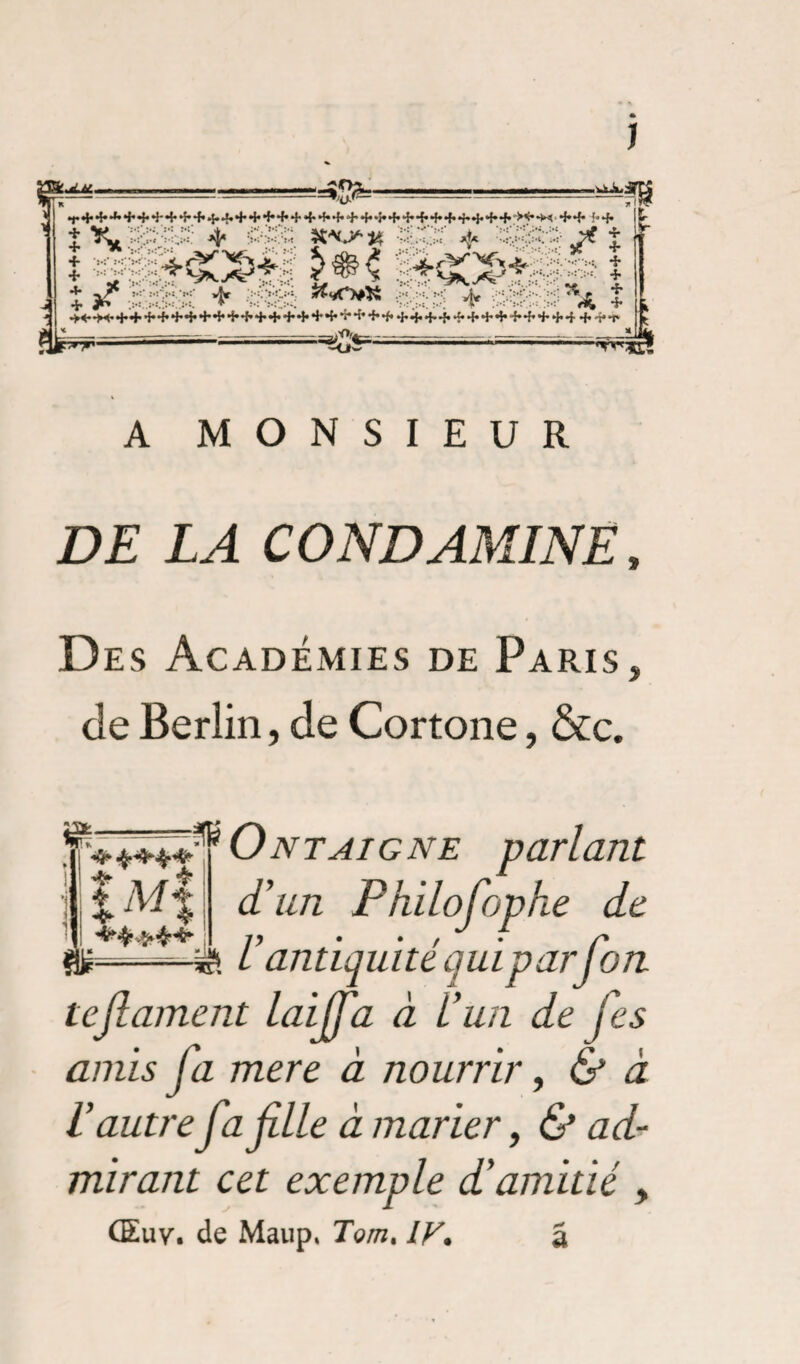 J K =%/al - *r4,+*fc+4,4-++4,*S-4,++*f*+ + + *f*+++,*S*+-î*+4,+*E4'*f.+*^**M 4.4. {.4. « ff>‘ * -38$:? /f î t is T;' * fïH:: •>«—►«•++ +•++++++++•}•++ + + *5*++*f* 4,4,+'f,*î*+++++ + + 4 4,4**t' < —=*<**=-— ■- —— --— ■ -Ow A MONSIEUR DE LA CONDAMINE » Des Académies de Paris, de Berlin, de Cortone, &c. ïl***î^ Ontaignë parlant d’un Philofophe de Z» • • / /» antiquité quiparJ on M% m- ■v- tejlament laiffa à L’un de je s amis fa mere à nourrir, & à l’autrefa file à marier, & ad¬ mirant cet exemple d’amitié , Œuv. de Maup* Tomt IV. â