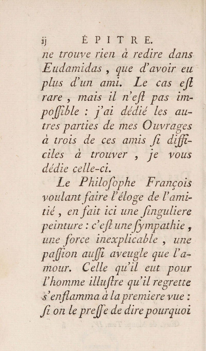 ne trouve rien à redire dans Eudamidas , que d’avoir eu plus d’un ami. Le cas ejl rare , mais il ne fi pas im~ pojjîble : j’ai dédié les au¬ tres parties de mes Ouvrages à trois de ces amis fi diffi¬ ciles à trouver , je vous dédie celle-ci. Le Philofophe François voulant faire réloge de F ami¬ tié , en fait ici une finguliere peinture : c’ejl une fympathie , une force inexplicable , une pajjîon auffi aveugle que l’a¬ mour. Celle qu’il eut pour l’homme illuflre qu’il regrette s’enflamma à la première vue : fi on le pce fie de dire pourquoi