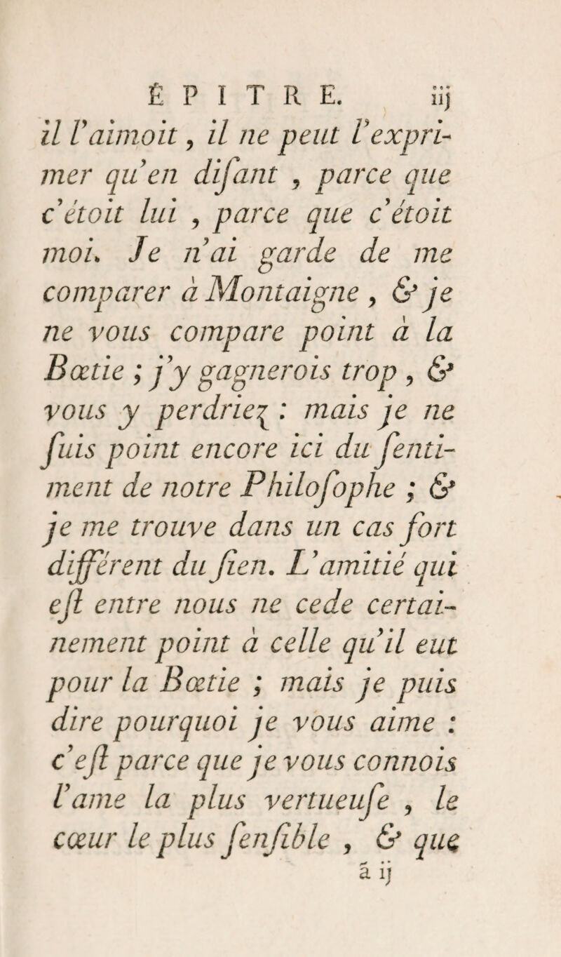 \ il l'aimoit, il ne peut l’expri¬ mer qu’en difant , parce que cétoit lui , parce que c était moi. Je nai garde de me comparer à Montaigne , & je ne vous compare point à la Bœtie ; j’y gagnerais trop , & vous y perdrie^ : mais je ne fuis point encore ici du fenti- ment de notre P hilofophe ; & je me trouve dans un cas fort différent dujien. L’amitié qui ejl entre nous ne cede certai¬ nement point à celle qu il eut pour la Bœtie ; mais je puis dire pourquoi je vous aime : ce fi parce que je vous cannois iame la plus vertueufe , le cœur le plus fenfible , & que ^ • * a ij