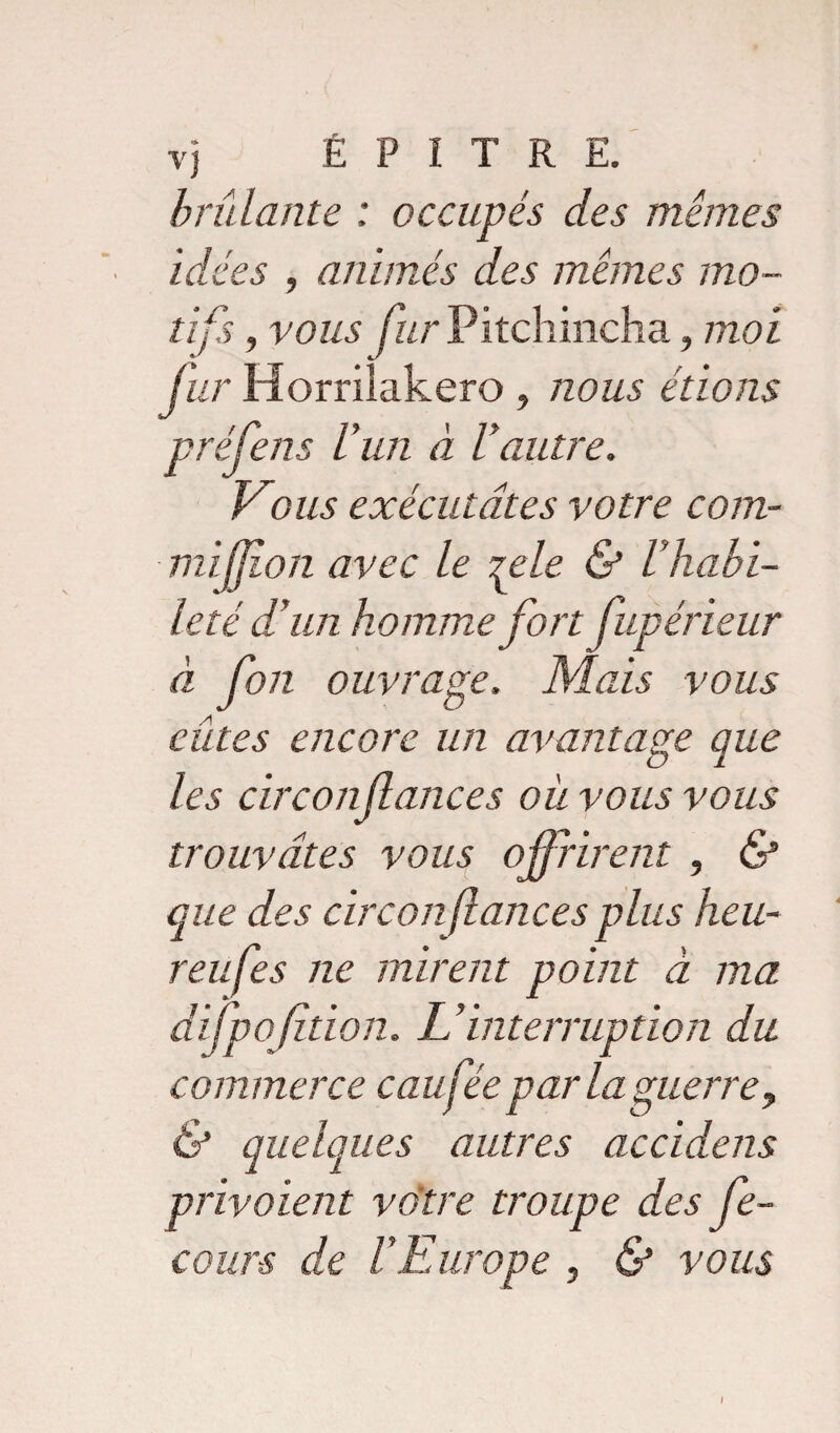 brûlante ; occupés des mêmes idées , animés des mêmes mo¬ tifs , vous fur Pitchincha, moi fur Horrilakero , nous étions pré Cens l’un à Vautre. Vous exécutâtes votre com- mijjion avec le rele & Vhabi¬ leté d’un homme fort fupérieur à fort ouvrage. Mais vous eûtes encore un avantage que les circonfances où vous vous trouvâtes vous ofrirent , & que des circonfances plus heu- reufes ne mirent point à ma difpofition. IVinterruption du commerce eau fée par la guerre, & quelques autres accidens privaient votre troupe des fe- cour-s de l’Europe , & vous