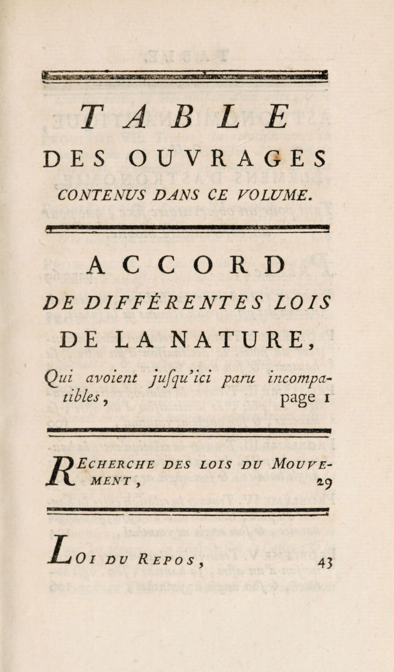 TABLE DES OUVRAGES CONTENUS DANS CE VOLUME. ACCORD DE DIFFÉRENTES LOIS DE LA NATURE, Qui civoient jufquici paru incompa¬ tibles , page 1 Echerche des lois du Mouve¬ ment , 49 01 du Rep o s 43