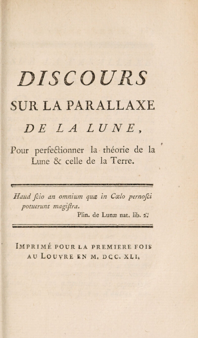 DISCOURS SUR LA PARALLAXE DE LA LUNE, Pour perfeftionner la théorie de la Lune & celle de la Terre. Haud fcio an omnium quœ in Cœlo pernofù potucrunt magijlra. Plin. de Lunæ nat. lib. il Imprimé pour la première fois au Louvre en m. dcc. xli»