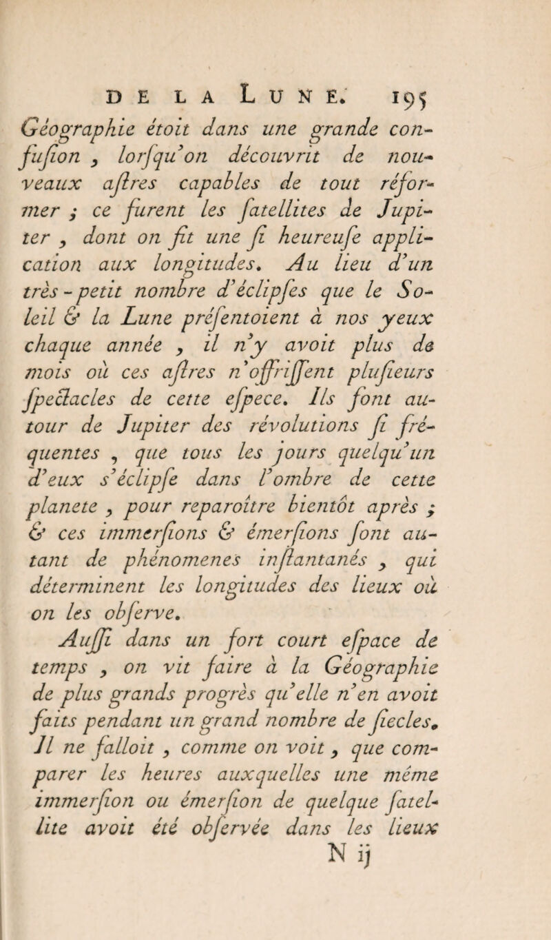 Géographie étoit dans une grande con- jujîon 3 lorfqu’on découvrit de nou¬ veaux ajlres capables de tout réfor¬ mer ; ce jurent les fatellites de Jupi¬ ter , dont on fit une fi heureufe appli¬ cation aux longitudes. Au lieu d’un très - petit nombre d'éclipfes que le So¬ leil & la Lune préfentoient à nos yeux chaque année , il ny avoit plus de mois oit ces afires nojfrififent plufieurs jpeclacles de cette efpece. Ils font au¬ tour de Jupiter des révolutions fi fré¬ quentes , que tous les jours quelqu’un d’eux s’échpfe dans l’ombre de cette plane te , pour reparoitre bientôt après ; & ces immerfions & émerfions font au¬ tant de phénomènes infiantanés y qui déterminent les longitudes des lieux où on les objerve. Aujfi dans un fort court efpace de temps , on vit faire à la Géographie de plus grands progrès qu elle n’en avoit faits pendant un grand nombre de fiecles0 Il ne falloit , comme on voit 9 que com¬ parer les heures auxquelles une meme immerfion ou émerfion de quelque fatel- lite avoit été obferrée dans les lieux N ij