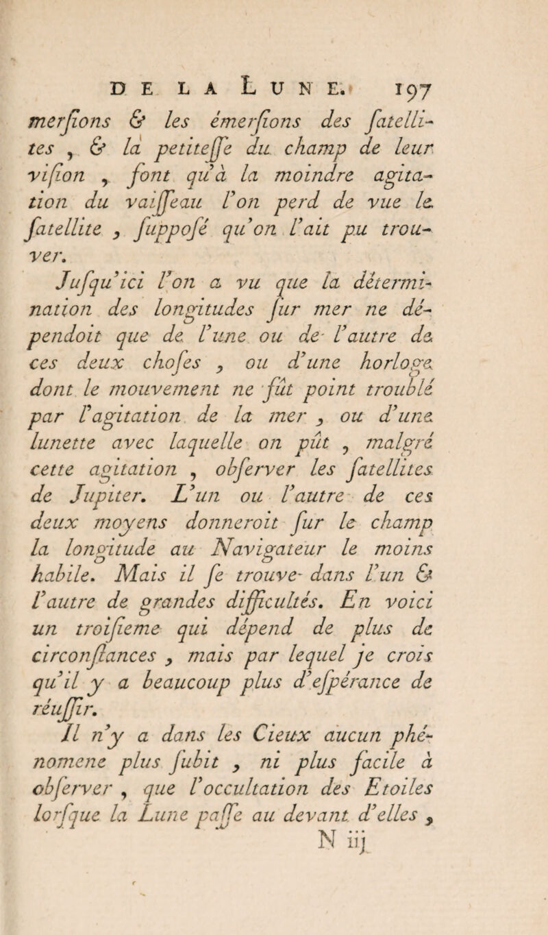 merjions & les émerfions des fatelli- tes , & là petite (je du champ de leur vifon y font gu à la moindre agita¬ tion du vaiffeau U on perd de vue le. fatelhte , Juppofé qu’on U ait pu trou¬ ver.. Jufquici Von a vu que la détermi¬ nation des longitudes fur mer ne dé pendoit que de l’une ou de* l’autre de ces deux chofes , ou d’une horlope dont le mouvement ne fut point troublé par F agitation de la mer ou d’une lunette avec laquelle on pût ? malgré cette agitation , obferver les fatellites. de Jupiter. L’un ou l’autre de ces deux moyens donneroit fur le champ la longitude au Navigateur le moins habile. Mais il fe trouve- dans l’un & l’autre de grandes difficultés. En voici un troifieme qui dépend de plus de circonflances , mais par lequel je crois qu’il y a beaucoup plus d’ejpérance de réujjir. Il n’y a dans les Cieux aucun phé¬ nomène plus jubit y ni plus facile à obferver , que F occultation des Etoiles lorfque la Lune pa (fe au devant d’elles , N iii