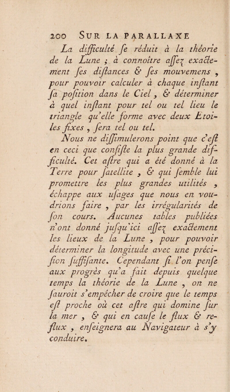 / La difficulté fe réduit a la théorie de la Lune ; à connoître affe^ exacte¬ ment fes diflances & fes mouvemens , pour pouvoir calculer a chaque injlant fa pofition dans le Ciel, & déterminer à quel injlant pour tel ou tel lieu le triangle qu elle jorme avec deux Etoi¬ les fixes , fera tel ou tel. Nous ne diffmulerons point que c eft en ceci que confifie la plus grande dif¬ ficulté. Cet aflre qui a été donné à la Terre pour Jatellite , & qui femhle lui promettre les plus grandes utilités y échappe aux ufages que nous en vou¬ drions faire ? par les irrégularités de fon cours. Aucunes tables publiées il ont donné jufquici ajje^ exacbement les lieux de la Lune , pour pouvoir déterminer la longitude avec une préci- fiai fufffante. Cependant fi Fon penfe aux progrès qu a fait depuis quelque temps la théorie de la Lune , on ne Jauroit s'empêcher de croire que le temps efi proche où cet aflre qui domine Jur la mer , & qui en caufe le flux & re¬ flux , enfeignera au JVdvigateur à s'y conduire*