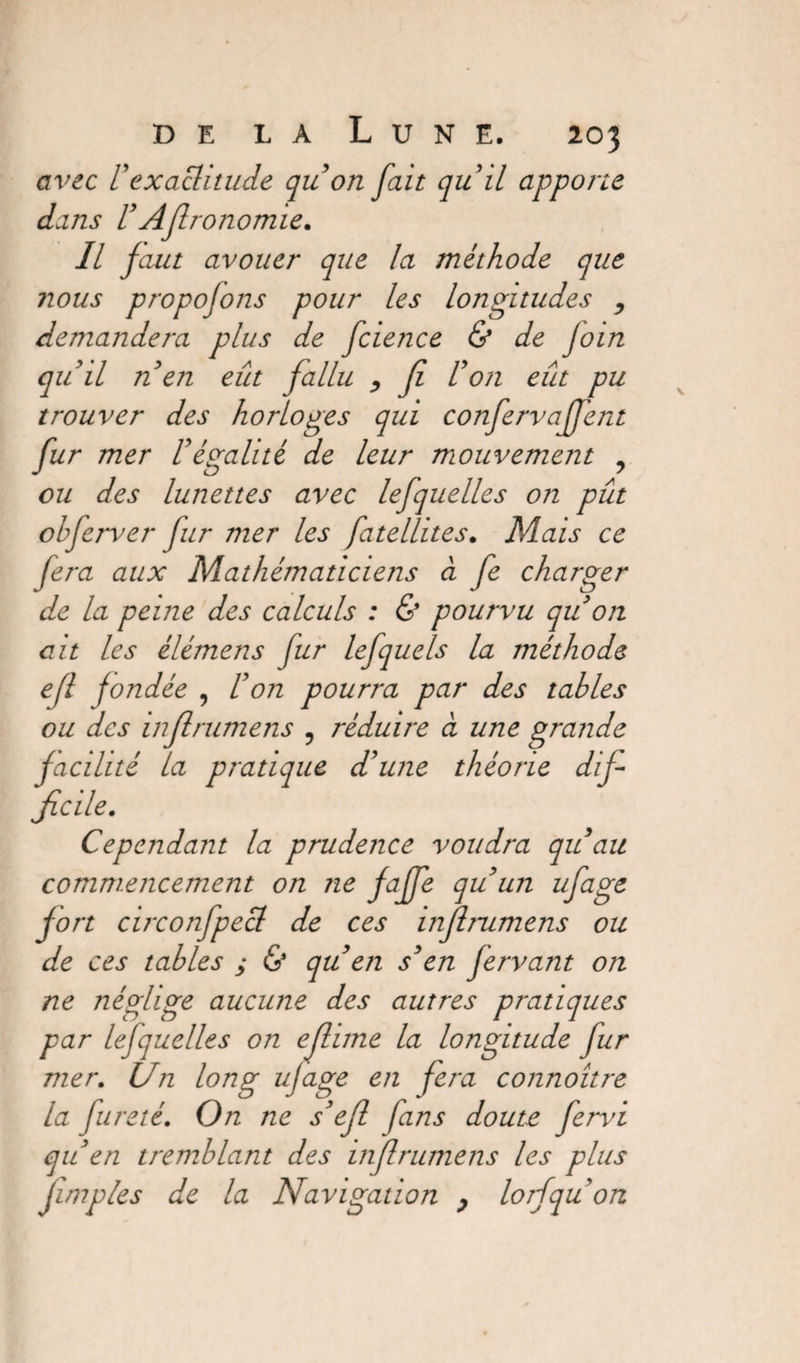 avec Vexactitude quon fait quil apporte dans VAJlronomie. Il faut avouer que la méthode que nous proposons pour les longitudes , demandera plus de fcience & de Join qu il ti en eût fallu , Ji Von eût pu trouver des horloges qui confervaffent fur mer Végalité de leur mouvement ? ou des lunettes avec lefquelles on pût obferver fur mer les fatellites. Mais ce fera aux Mathématiciens à fe charger de la peine des calculs : & pourvu qu on ait les élémens fur lefquels la méthode ejl fondée , Von pourra par des tables ou des in fl rumens ? réduire à une grande facilité la pratique d'une théorie dif¬ ficile. Cependant la prudence voudra qu au commencement on ne fajfe qu un ufage fort circonfpecl de ces inflrumens ou de ces tables ; & qu en s'en Jervant on ne néglige aucune des autres pratiques par lejquelles on eflime la longitude fur mer. Un long ufage en fera connoître la fureté. On ne s'efl fans doute fervi qu'en tremblant des inf rumens les plus fimples de la Navigation , lorfquon