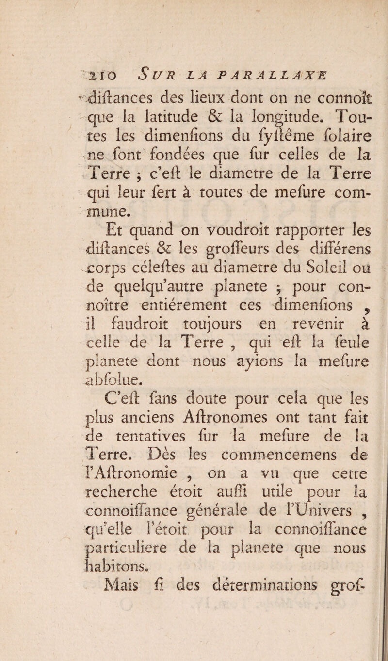 t diftances des lieux dont on ne connoît que la latitude & la longitude. Tou¬ tes les dimenfions du fyilême folaire ne font fondées que fur celles de la Terre ; c’eff le diamètre de la Terre qui leur fert à toutes de mefure com¬ mune. Et quand on voudroit rapporter les diftances & les groffeurs des différens rorps céieftes au diamètre du Soleil ou de quelqu’autre planete $ pour con- noître entièrement ces dimenfions , il faudroit toujours en revenir à celle de la Terre , qui eft la feule planete dont nous ayions la mefure abfoîue. Cefi fans doute pour cela que les plus anciens Aftronomes ont tant fait de tentatives fur la mefure de la Terre. Dès les commencemens de FAftronomie , on a vu que cette recherche étoit auffi. utile pour la connoiffance générale de l’Univers , quelle Fé-toit pour la connoiffance particulière de la planete que nous habitons. Mais fi des déterminations grof-