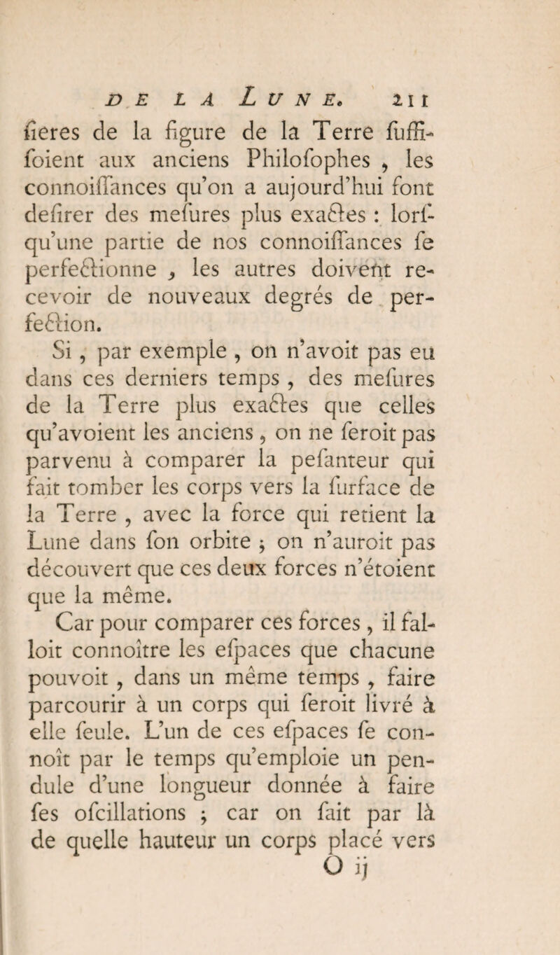 fieres de la figure de la Terre fuffi- foient aux anciens Philofophes , les connoifiances qu’on a aujourd’hui font defirer des mefures plus exaCies : lori- qu’une partie de nos connoifiances fe perfectionne , les autres doivent re¬ cevoir de nouveaux degrés de per¬ fection. Si, par exemple , on n’avoit pas eu dans ces derniers temps , des mefures de la Terre plus exaCtes que celles qu’avoient les anciens 9 on ne feroit pas parvenu à comparer la pefanteur qui fait tomber les corps vers la furface de la Terre , avec la force qui retient la Lune dans fon orbite * on n’auroit pas découvert que ces deux forces n’étoient que la même. Car pour comparer ces forces, il fal- loit connoître les efpaces que chacune pouvoit , dans un même temps , faire parcourir à un corps qui feroit livré à elle feule. L’un de ces efpaces fe con- noît par le temps qu’emploie un pen¬ dule d’une longueur donnée à faire fes ofcillations \ car on fait par là de quelle hauteur un corps placé vers