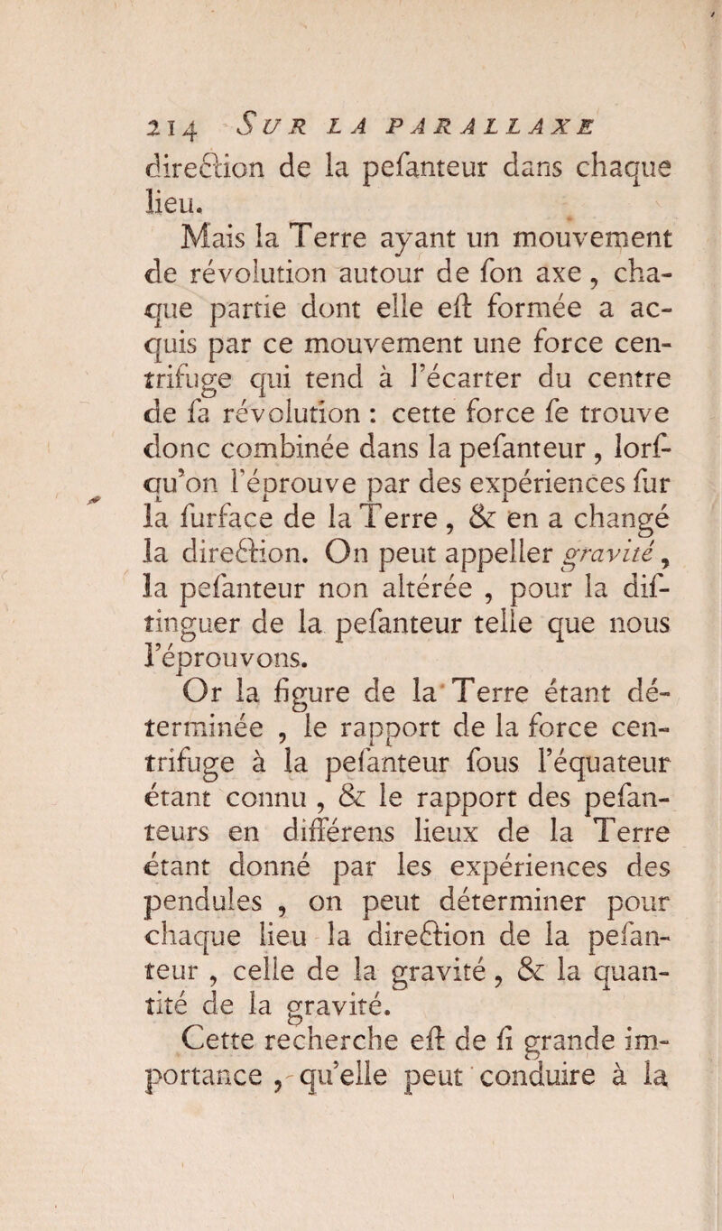 direction de la pefanteur dans chaque lieu. Mais la Terre ayant un mouvement de révolution autour de fon axe , cha¬ que partie dont elle eft formée a ac¬ quis par ce mouvement une force cen¬ trifuge qui tend à l’écarter du centre de fa révolution : cette force fe trouve donc combinée dans la pefanteur , lors¬ qu’on l'éprouve par des expériences fur la furface de la Terre , & en a changé la direéfion. On peut appeller gravité, la pefanteur non altérée , pour la dis¬ tinguer de la pefanteur telle que nous l’éprouvons. Or la figure de la Terre étant dé¬ terminée , le rapport de la force cen¬ trifuge à la pefanteur fous l’équateur étant connu , & le rapport des pefan- teurs en différens lieux de la Terre étant donné par les expériences des pendules , on peut déterminer pour chaque lieu la dire&ion de la pefan¬ teur , celle de la gravité, & la quan¬ tité de la gravité. Cette recherche eft de fi grande im¬ portance qu’elle peut conduire à la