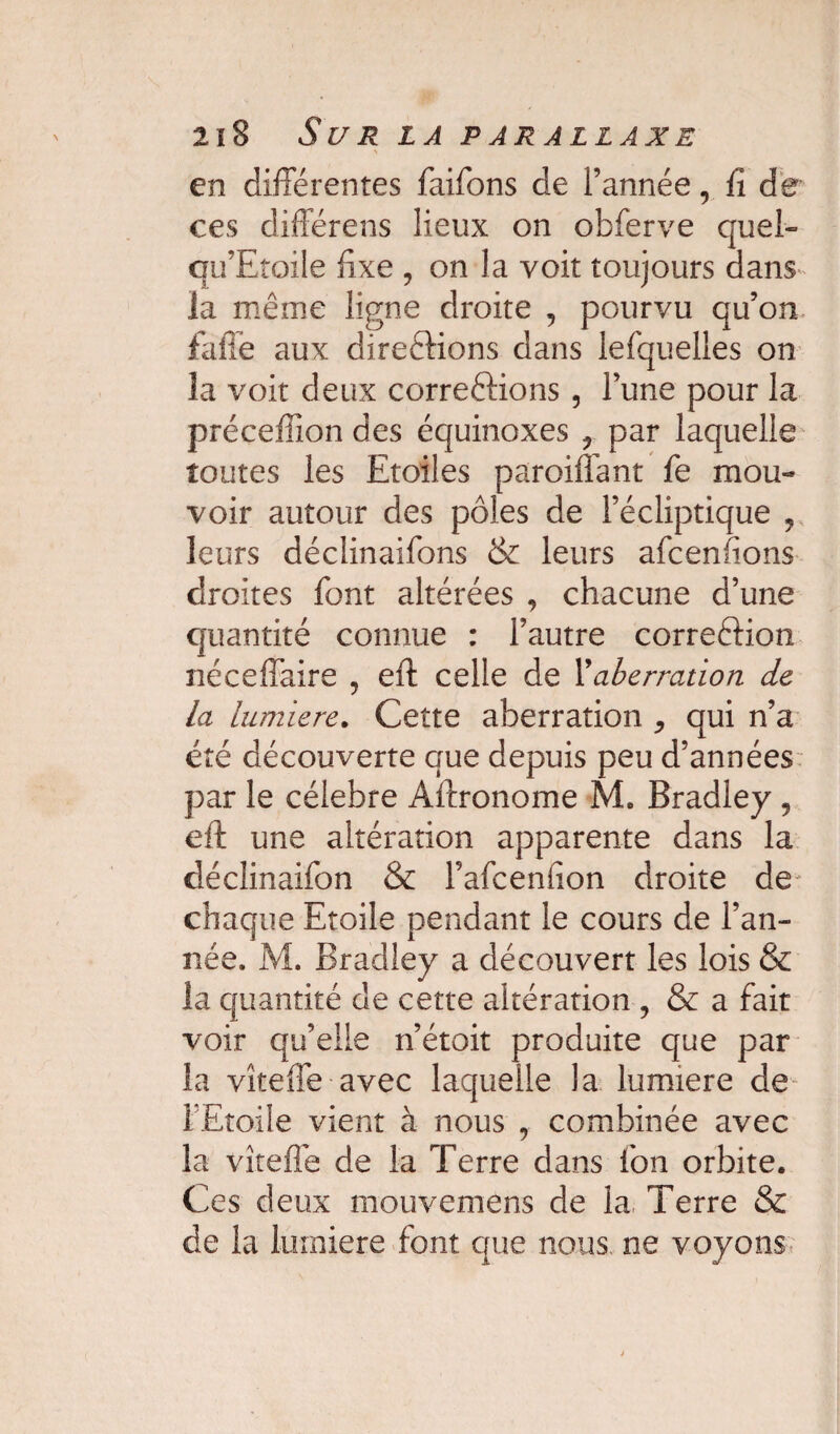 en différentes faifons de l’année, fi de ces différens lieux on obferve quel- qu’Etoile fixe , on la voit toujours dans la même ligne droite , pourvu qu’on faffe aux direélions dans lefquelles on la voit deux corrections, l’une pour la préceflîon des équinoxes ? par laquelle toutes les Etoiles parodiant fie mou¬ voir autour des pôles de l’écliptique , leurs déclinaifions & leurs afcenfions droites font altérées , chacune d’une quantité connue : l’autre correftion néceffaire ? eft celle de Xaberration de la lumière. Cette aberration ^ qui n’a été découverte que depuis peu d’années par le célébré Aftronome M. Bradley 5 eft une altération apparente dans la déclinaifon & l’afcenfion droite de chaque Etoile pendant le cours de l’an¬ née. M. Bradley a découvert les lois & la quantité de cette altération , & a fait voir qu’elle n’était produite que par la vîteffe avec laquelle la lumière de l'Etoile vient à nous 7 combinée avec la vîtefle de la Terre dans fion orbite. Ces deux mouvemens de la Terre & de la lumière font que nous ne voyons