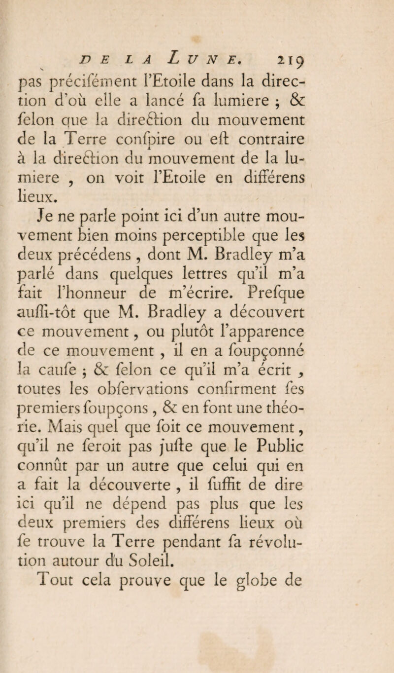 s ' pas précifément l’Etoile dans la direc¬ tion d'où elle a lancé fa lumière ; & félon crue la dire&ion du mouvement de la Terre confpire ou eft contraire à la direction du mouvement de la lu¬ mière , on voit l’Etoile en différens lieux. Je ne parle point ici d’un autre mou¬ vement bien moins perceptible que les deux précédens , dont M. Bradley m’a parlé dans quelques lettres qu’il m’a fait l’honneur de m’écrire. Prefque auffi-tôt que M. Bradley a découvert ce mouvement, ou plutôt l’apparence de ce mouvement , il en a foupçonné la caufe ; & félon ce qu’il m’a écrit * toutes les obfervations confirment fes premiers foupçons , & en font une théo¬ rie. Mais quel que foit ce mouvement, qu’il ne feroit pas jufte que le Public connût par un autre que celui qui en a fait la découverte , il fuffit de dire ici qu’il ne dépend pas plus que les deux premiers des différens lieux où fe trouve la Terre pendant fa révolu¬ tion autour du Soleil. Tout cela prouve que le globe de