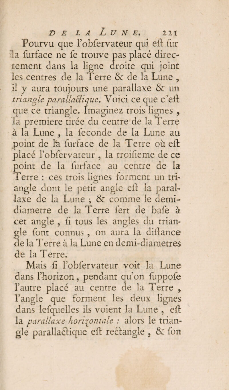 Pourvu que l’obfervateur qui eft fur la furface ne fe trouve pas placé direc¬ tement dans la ligne droite qui joint les centres de la Terre & de la Lune , il y aura toujours une parallaxe & un triangle parallaclique. Voici ce que cVft que ce triangle. Imaginez trois lignes , la première tirée du centre de la Terre à la Lune ^ la leconde de la Lune au point de hi furface de la Terre oii efl placé l’obfervateur , la troifieme de ce point de la furface au centre de la Terre : ces trois lignes forment un tri¬ angle dont le petit angle eft la paral¬ laxe de la Lune ; & comme le demi- diamètre de la Terre fert de bafe à cet angle , fi tous les angles du trian¬ gle font connus , on aura la diftance de la Terre à la Lune en demi-diametres de la Terre. Mais fi fobfervateur voit la Lune dans l’horizon, pendant qu’on fuppofe l’autre placé au centre de la Terre , l’angle que forment les deux lignes dans lefquelles ils voient la Lune , eft la parallaxe horizontale : alors le trian¬ gle parallaftique eft reftangle 3 & fon