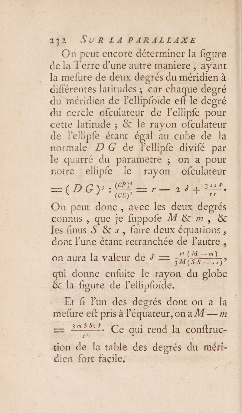 On peut encore déterminer la figure de la Terre d’une autre maniéré , ayant la melüre de deux degrés du méridien à différentes latitudes ; car chaque degré du méridien de Fellipfoïde eft le degré du cercle ofcuîateur de l’ellipfe pour cette latitude ; & le rayon ofcuîateur de Fellipfe étant égal au cube de la normale DG de Fellipfe divifé par îe quarré du paramétré 3 on a pour notre eihpfe le rayon ofcuîateur (DG) p \4 (CP) (CE) r •— 2 cT —y 3 s s tT r r On peut donc , avec les deux degrés connus , que je fappofe M & m , & les finus S & j1 , faire deux équations ^ dont l’une étant retranchée de Fautre , on aura la valeur de ^ = 3m{ys ~s\)^ qui donne enfuite le rayon du globe & la figure de Fellipfoïde, Et fi l’un des degrés dont on a la mefure eft pris à l’équateur, on a M -— m — Ce qui rend la conftruc- tion de la table des degrés du méri¬ dien fort facile.