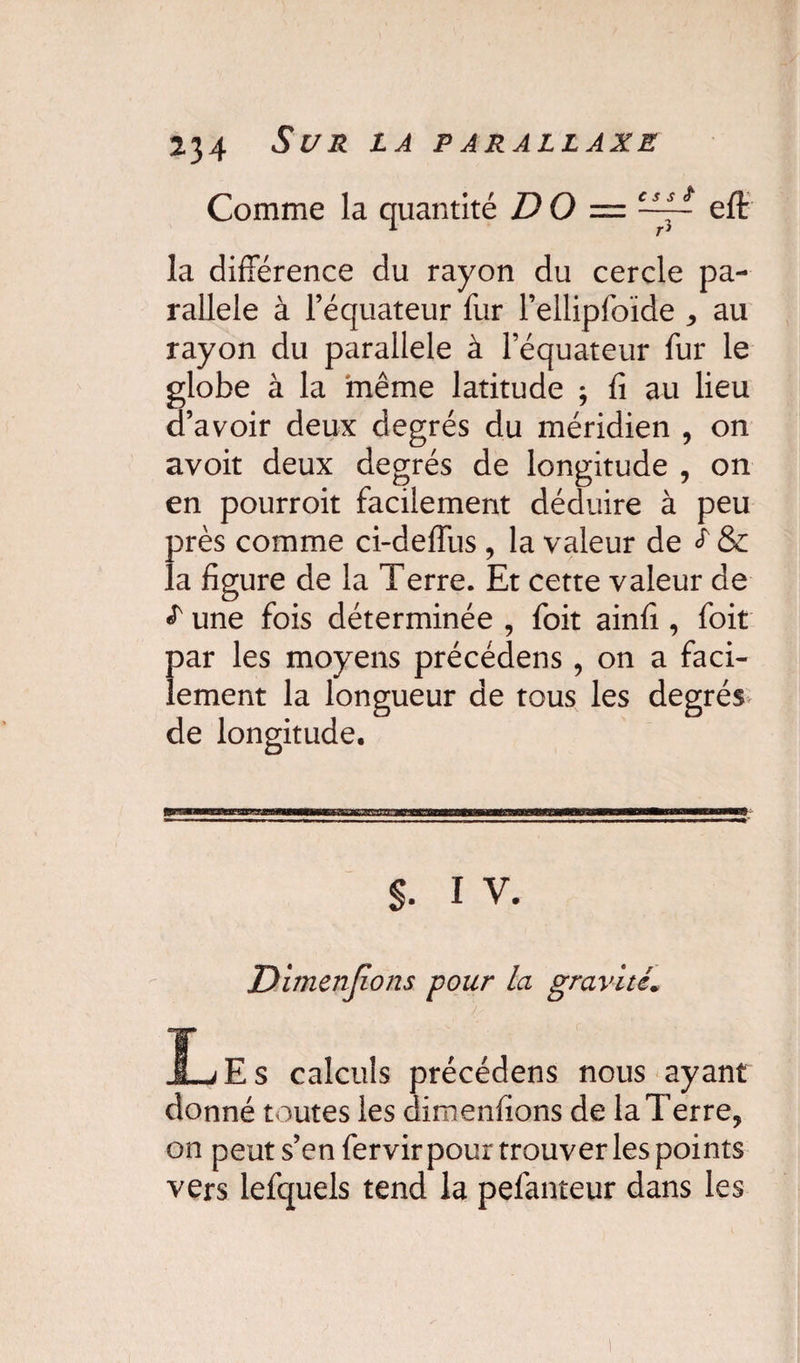 Comme la quantité D O — ~- eft la différence du rayon du cercle pa¬ rallèle à l’équateur fur l’ellipfoïde * au rayon du parallèle à l’équateur fur le globe à la même latitude ; fi au lieu d’avoir deux degrés du méridien , on avoit deux degrés de longitude , on en pourroit facilement déduire à peu près comme ci-deffus, la valeur de ^ & la figure de la Terre. Et cette valeur de £ une fois déterminée , foit ainfi , foit par les moyens précédens , on a faci¬ lement la longueur de tous les degrés de longitude. s. i v. jDimenjions pour la gravité* JLjEs calculs précédens nous ayant donné toutes les dimenfions de la Terre, on peut s’en fervir pour trouver les points vers lefquels tend la pefanteur dans les