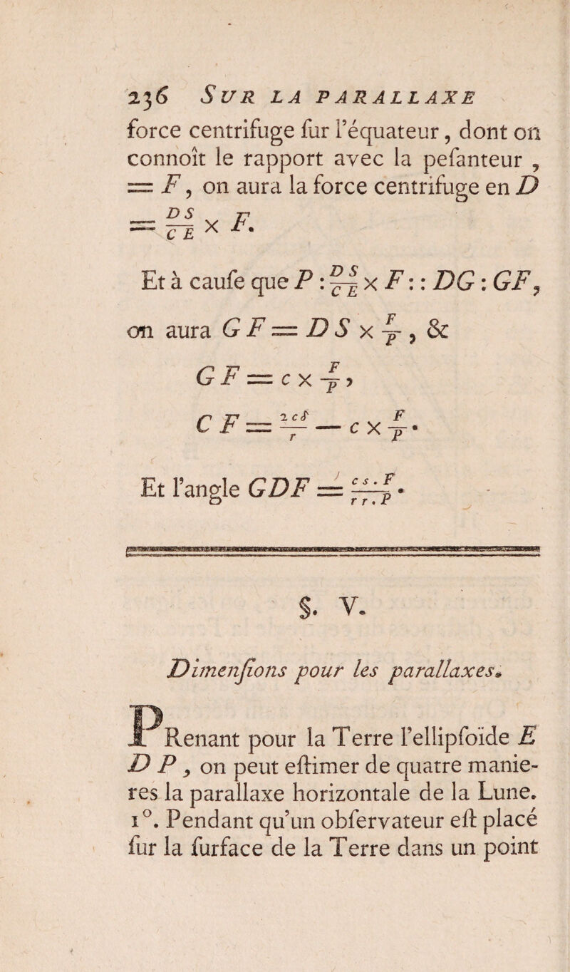 23 6 S U R LA PARALLAXE force centrifuge fur l’équateur, dont on connoît le rapport avec la pefanteur , = F , on aura la force centrifuge en D — RI x F Et à caufe que P : x F:: DG : GF, on aura G F = D S x^-, & GF = cx~, Et l’angle GDF = S. V. Dhncnjîons pour les parallaxes* -PRenant pour la Terre Fellipfoïde E DP, on peut eftimer de quatre maniè¬ res la parallaxe horizontale de la Lune. i°. Pendant qu’un obfervateur elt placé fur la furface de la Terre dans un point