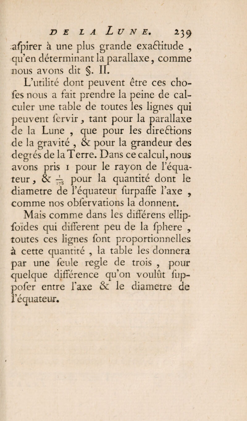 afpirer à une plus grande exaéKtude , qu’en déterminant la parallaxe, comme nous avons dit §. II. L’utilité dont peuvent être ces cho- fes nous a fait prendre la peine de cal¬ culer une table de toutes les lignes qui peuvent fervir ^ tant pour la parallaxe de la Lune , que pour les directions de la gravité , & pour la grandeur des degrés de la T erre. Dans ce calcul, nous avons pris 1 pour le rayon de l’équa¬ teur , & frg pour la quantité dont le diamètre de l’équateur furpaffe l’axe , comme nos obfervations la donnent. Mais comme dans les différens ellip- foïdes qui different peu de la fphere , toutes ces lignes font proportionnelles à cette quantité , la table les donnera par une feule réglé de trois , pour quelque différence qu’on voulût fup- pofer entre l’axe & le diamètre de l’équateur.