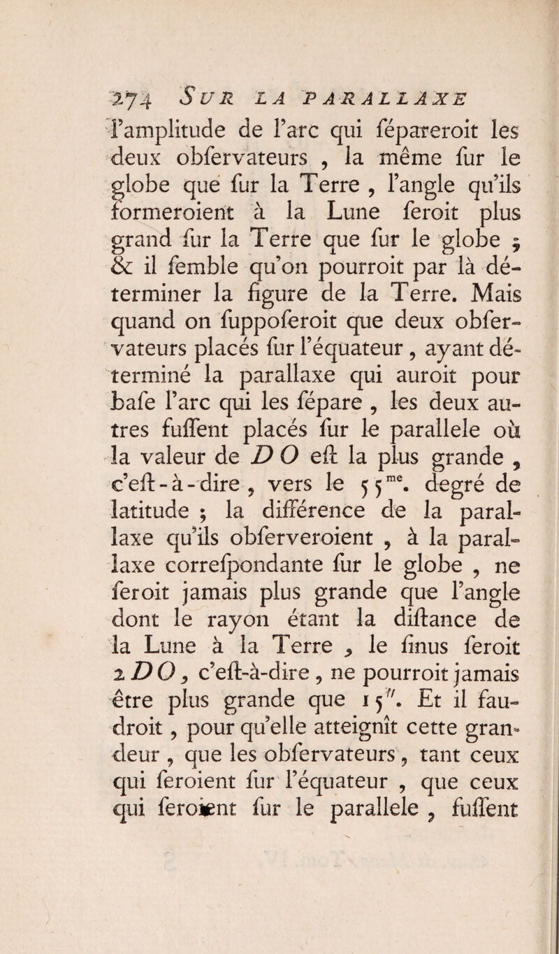 -2-74 S U R LA PARALLAXE l’amplitude de l’arc qui fépareroit les deux obfervateurs , la même fur le globe que fur la Terre , l’angle qu’ils formeraient à la Lune feroit plus grand fur la Terre que fur le globe $ & il femble qu’on pourroit par là dé¬ terminer la figure de la Terre. Mais quand on fuppoferoit que deux obfer¬ vateurs placés fur l’équateur , ayant dé¬ terminé la parallaxe qui auroit pour bafe l’arc qui les fépare , les deux au¬ tres fuffent placés fur le parallèle où la valeur de D O eft la plus grande , ceil - à - dire , vers le 5 5me. degré de latitude ; la différence de la paral¬ laxe qu’ils obferveroient , à la paral¬ laxe correfpondante fur le globe , ne feroit jamais plus grande que l’angle dont le rayon étant la diftance de la Lune à la Terre ^ le finus feroit 2 DO y c’eft-à-dire 9 ne pourroit jamais être plus grande que 15r/. Et il fau¬ drait , pour quelle atteignît cette gran¬ deur , que les obfervateurs ? tant ceux qui feroient fur l’équateur , que ceux qui feroient fur le parallèle ? fuffent