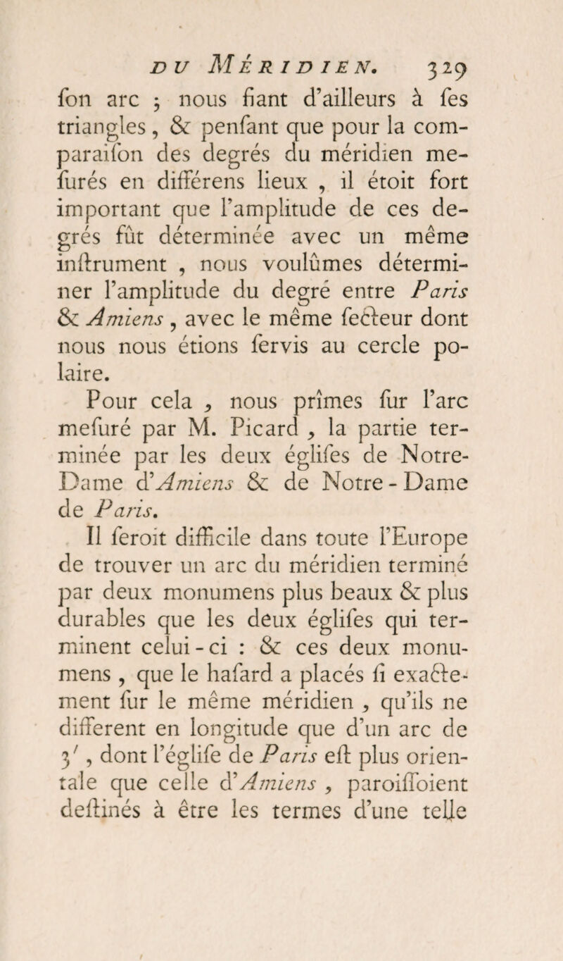 fon arc ; nous fiant d’ailleurs à fies triangles, & penfant que pour la com- paraifon des degrés du méridien me- furés en différens lieux , il étoit fort important que l’amplitude de ces de¬ grés fût déterminée avec un même infiniment , nous voulûmes détermi¬ ner l’amplitude du degré entre Paris & Amiens , avec le même fecteur dont nous nous étions fervis au cercle po¬ laire. Pour cela * nous prîmes fur l’arc mefuré par M. Picard * la partie ter¬ minée par les deux églifes de Notre- Dame à'Amiens & de Notre-Dame de P ans. Il feroit difficile dans toute l’Europe de trouver un arc du méridien terminé par deux monumens plus beaux & plus durables que les deux églifes qui ter¬ minent celui-ci : & ces deux monu¬ mens , que le hafard a placés fi exacte¬ ment fur le même méridien , qu’ils ne different en longitude que d’un arc de 37, dont l’églife de Paris eft plus orien¬ tale que celle d’Amiens , paroiffoient defiinés à être les termes d’une telle