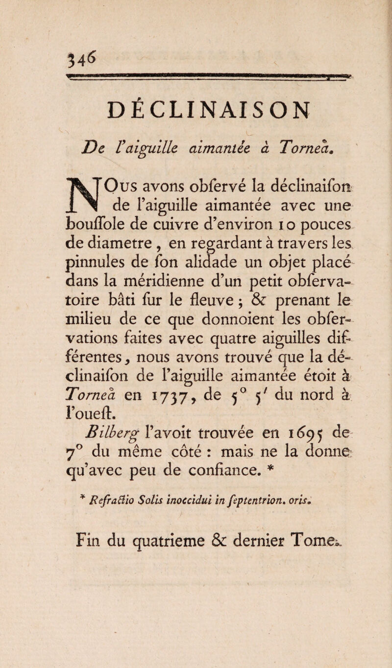 DÉCLINAISON De V aiguille aimantée à T orne a* NOus avons obfervé la déclinaifon de l’aiguille aimantée avec une bouflole de cuivre d’environ i o pouces de diamètre , en regardant à travers les pinnules de ion alidade un objet placé dans la méridienne d’un petit obferva- toire bâti fur le fleuve ; & prenant le milieu de ce que donnoient les obfer- vations faites avec quatre aiguilles dif¬ férentes , nous avons trouvé que la dé¬ clinaifon de l’aiguille aimantée étoit à Tornea en 1737, de 50 5' du nord à l’oueft. Bilberg l’a voit trouvée en 1695 70 du même côté : mais ne la donne qu’avec peu de confiance. * * Refraftio Solis inoccidui in fsptentrion. oris. Fin du quatrième & dernier Tomex