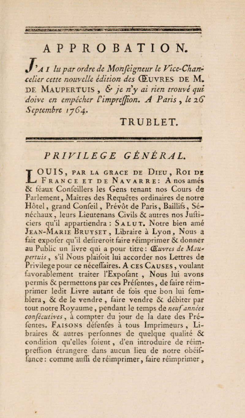 APPROBATION. / ’a I lu pur ordre de Monfeigneur le Vice-Chan¬ celier cette nouvelle édition des ŒUVRES DE M* DE MaüPERTUIS , & je ny ai rien trouvé qui doive en empêcher I imprejjion. A Paris , le zC Septembre /y 64. TRUBLET. 1 ... 1 —-l'L1— 111 . . .ÜJ PRIVILEGE GÉNÉRAL. LOUIS, PAR LA GRACE DE DlEU , Roi DE France et de Navarre: A nos amés & féaux Confeillers les Gens tenant nos Cours de Parlement, Maîtres des Requêtes ordinaires de notre Hôtel, grand Confeil, Prévôt de Paris, Baillifs, Sé¬ néchaux , leurs Lieutenans Civils & autres nos Jufti- ciers qu’il appartiendra: Salut. Notre bien amé Jean-Marie Bruyset , Libraire à Lyon, Nous a fait expofer qu’il delireroit faire réimprimer & donner au Public un livre qui a pour titre: Œuvres de Mau- pertuïs, s’il Nous plaifoit lui accorder nos Lettres de Privilège pour ce néceflaires. A ces Causes , voulant favorablement traiter l’Expofant , Nous lui avons permis & permettons par ces Préfentes, de faire réim¬ primer ledit Livre autant de fois que bon lui fem- blera, & de le vendre , faire vendre & débiter par tout notre Royaume, pendant le temps de neuf années confécutives, à compter du jour de la date des Pré¬ fentes. Faisons défenfes à tous Imprimeurs , Li¬ braires & autres perfonnes de quelque qualité & condition qu’elles foient, d’en introduire de réim- prefîion étrangère dans aucun lieu de notre obéif- fance: comme audï de réimprimer, faire réimprimer.