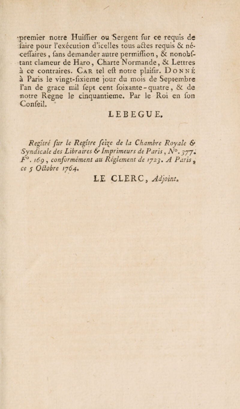 ■premier notre Huiflîer ou Sergent fur ce requis de faire pour l’exécution d’icelles tous aéles requis & né- celTaires , fans demander autre permilTion , & nonobs¬ tant clameur de Haro, Charte Normande, & Lettres à ce contraires. Car tel eft notre plaifir. Donné à Paris le vingt-fixieme jour du mois de Septembre l’an de grâce mil Sept cent Soixante - quatre, & de notre Régné le cinquantième. Par le Roi en Son ConSeil. * LEBEGUE, Regîtré fur le Regître felçe de la Chambre Royale & Syndicale des Libraires & Imprimeurs de Paris, N°. 377» F°. 169 , conformément au Réglement de 1723, A Paris 9 ce 3 QClobre 1764. LE CLERC, Adjoint,