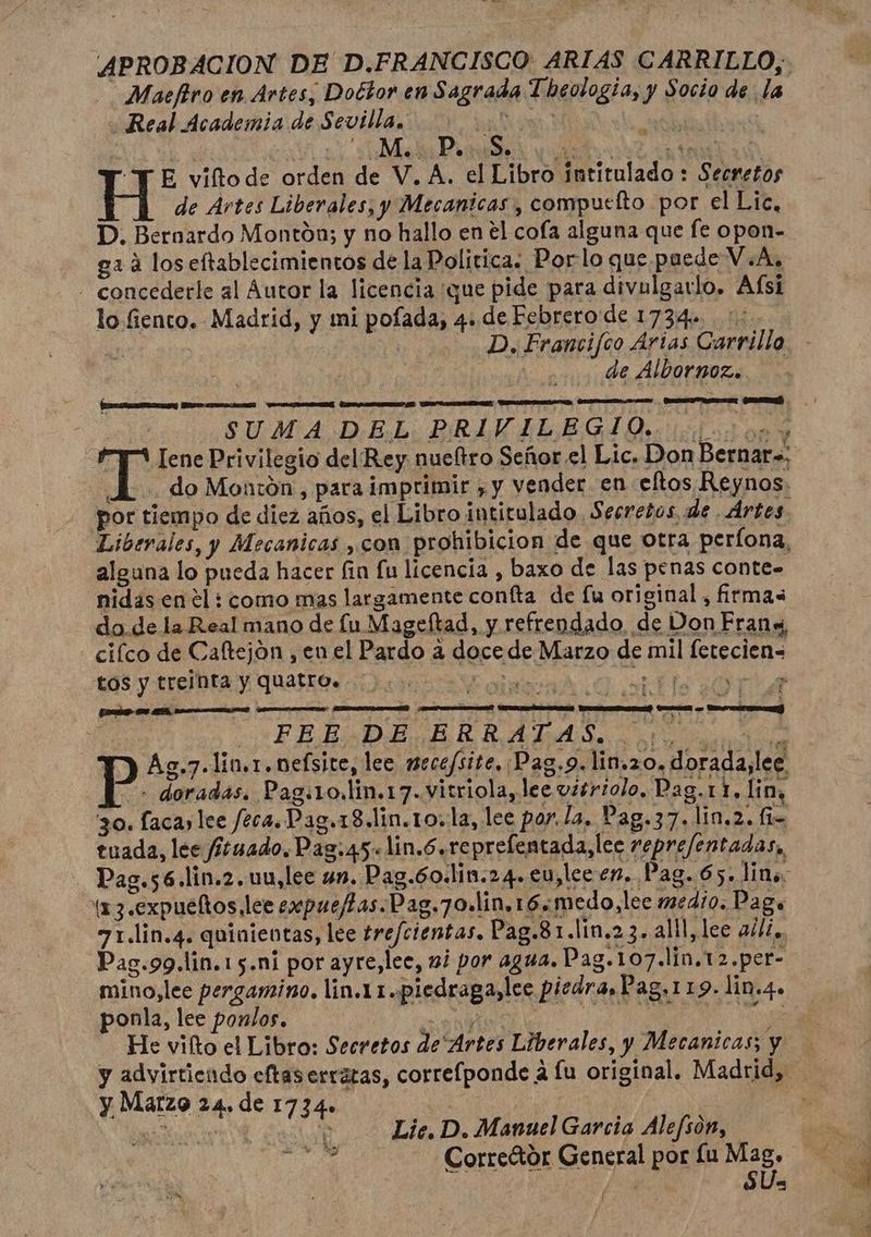 Maefiro en Artes, Doctor en Sagrada Theotogía, y Socio de la Real Academia de Sevilla, ri? io A Ae Mo: PoisiSo. ds eu Es: “TE viftode orden de V, A. el Libro intitulado : Secretos de Artes Liberales, y Mecanicas, compueíto por el Lic, D. Bernardo Montón; y no hallo en el cofa alguna que fe opon- ga á los eftablecimientos de la Politica. Porlo que pacde V.A, - concederle al Autor la licencia ¡que pide para divulgarlo. Afsi lo fiento. Madrid, y mi pofada, 4. de Febrero de 1734. a de Albornoz. SUMA DEL PRIVILEGIO. AAA 54 1 do Montón , para imprimir , y vender en eftos Reynos. por tiempo de diez años, el Libro intitulado. Secretos, de Ártes. Liberales, y Mecanicas ,con prohibicion de que otra perlona, alguna lo pueda hacer fin fu licencia , baxo de las penas conte= nidas en él : como mas largamente confta de fu original, firmas do.de la Real mano de lu Mageftad, y refrendado de Don Fran «, - cifco de Caltejón , en el Pardo a doce de Marzo de mil fetecien= EOS y trefita y Quatro olas A O able ¿OA | -— FEE DE ERRATAS. tdo Ag.7.lin.1.nefsite, lee mecefsite, Pag.9. lin.20. dorada,lee - doradas. Pag:1o.lin.17.vitriola, lee vitriolo, Pag.11. lin, 30. laca lee f2ca.Pag.18.lin.1o. la, lee por. la. Pag.37.lin.2. fi- tuada, lee fítuado. Pag:45.lin.6 reprefentada,lee repre/entadas,, _Pag.s6.lin.2.uu,lee un. Pag.6o.lim.24. eu, lec en. Pag. 65. lin. xx 3.expueños lee expue/tas.Pag.7o.lin.16.medo,lee medio. Pago 71.lin.4. quinientas, lee trefcientas. Pag.81.lin.2 3. alll, lee al/z., Pas.99.lin.15.ni por ayre,lee, 2/ por 4944, Pag.107.lin.12.per- - ponla, lee ponlos. DA : He vilto el Libro: Secretos de Artes Liberales, y Mecanicas; y y advirtiendo eftas erraras, correfponde a lu original. Madrid, y Marzo 24. de 1734» E ) A O? Lic. D. Manuel Garcia Alefson, tía Correétor General por Lu e . , E Pd