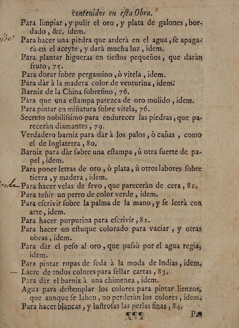a ay Para limpiar , y pulir el oro, y plata de saldan: bor; dado , Sc. idem. Para hacer una piedra que ardera en el agua, fe apagas “ra. en el aceyfe , y dara mucha luz , idem. Para plantar higueras en tieftos pequeños , que darán fito; 75: Para dar a la madera color de venturina , idem: Barniz de la China fobrefino , 76. Para que una eftampa parezca de oro molido , idem; Secreto nobilifsimo para endurecer las piedras, que pa: receran diamantes, 79. el de Inglaterra , 80. Barniz para dar fobre una eftampa , ú otra fuerte de pas pel , idem. Para poner letras de oro, O plata, ú otroslabores tb ra hacer velas de fevo , que parecerán de cera, 81. Para teñir un perro de color verde , idem. Para efcrivir fobre la palma de la mano, y le léera com arte, idem. | Para hacer purpurina para efcrivir, 82. Para hacer «un eftuque colorado para vaciar , y otras obras , idem. | idem. Para pintar ropas de feda a la moda MA Indias, idem, Para dar el barniz a una chimenea , dci > Agua para deftemplar los colores para pintar lienzos; que aunque fe laben , no perderan los colores, idemz Para hacer blancas , y luftrofas las perlas finas, Se ES Pa