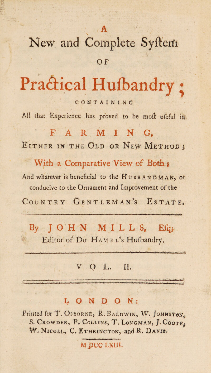 A New and Complete Syftenfi OF Practical Hufbandry • COtJTAlNlNCi^ All that Experience has proved to be mofi ureful in FARMING, Either in the Old or New Method i With a Comparative View of Both i And vi^hatever is beneficial to the Htrss An t> M An, of conducive to the Ornament and Improvement of the Country Gentleman’s Estate^ By JOHN MILLS, Efqs ^ Editor of Du Hamel^s Hufbandr)^. VOL. II. , ■ -- . -- ---- ■ .. LONDON: Printed for T. OsBoltNfe, P. Baldwin, W. JoHNstoN, S, Crowder, P* Collins, T. Longman, J. Coote^ W. Nicoll, C. Ethrington, and R. DAYiSi Mpcc Lxm,