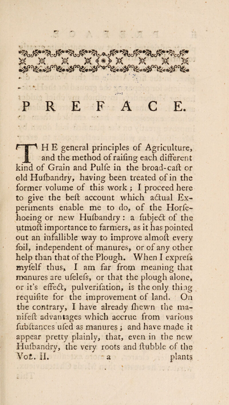 .^L/3CVi^. .t9ry^Cl«. P R E F A C E. H E general principles of Agriculture, JL and the method of railing each different kind of Grain and Pulfe in the broad-cafl: or old Hulbandry, having been treated of in the former volume of this work ; I jproceed here to give the beft account which adual Ex^ periments enable me to do, of the Horfe- hoeing or new Hulbandry: a fubjedl of the utmoft importance to farmers, as it has pointed out an infallible way to improve almoft every foil, independent of manures, or of any other help than that of the Plough, When I exprefs myfelf thus, I am far from meaning that manures are ufelefs, or that the plough alone, or it’s effed:, pulverifation, is the only thing requifite for the improvement of land. On the contrary, I have already fliewn the ma- nifePc advantages which accrue from various fubftances ufed as manures i and have made it appear pretty plainly, that, even in the new Hufbandry, the very roots and ftubble of the Vo£, ll. -a plants