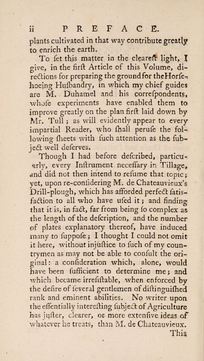 plants cultivated in that way contribute greatly to enrich the earth. To fet this matter in the cl^areft light, X give, in the firft Article of this Volume, di- redllons for preparing the ground for theHorfe-. hoejng Hulbandry, in which my chief guides are M. Duhamel and his correfpondents, whofe experiments have enabled them to improve greatly on the plan firft laid down by- Mr. Tull; as will evidently appear to every impartial Reader, who fhal! perufe the fol¬ lowing fheets with fuch attention as the fub^ jed: well deferves. Though I had before defcribed, particif- -arly, every Inftrument neceflary in Tillage,; «ind did not then intend to refume that topic; yet, upon re-conlidering M. de Chateauvieux’s Drill-plough, which has afforded perfeeft fatis- fadion to all who have ufed it; and finding that it is, in fad:, far from being fo complex as the length of the defeription, and the number of plates explanatory thereof, have induced many to fuppofe ; I thought I could not omit it here, without injuftice to fuch of my coun¬ trymen as may not be able to confult the ori¬ ginal: a confideration which, alone, would have been fufficient to determine me; and which became irrefiftable, when enforced by the defire of leveral gentlemen of diftinguifhed rank and eminent abilities. No writer upon the effentlally interefting fuhjecl: of Agriculture has ji|fter, clearer, or more extenfive ideas of whatever he treats^ than M. de Chateauvieux. Thi^