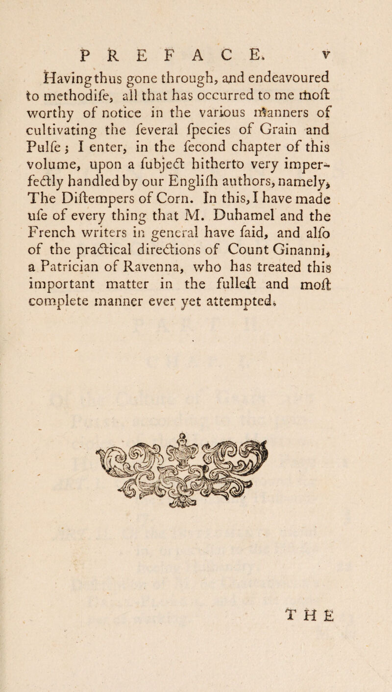 Having thus gone through, ajid endeavoured to methodife, all that has occurred to me rboft worthy of notice in the various ii:^anners of cultivating the feveral fpecies of Grain and Pulfe ^ I enter, in the fecond chapter of this volume, upon a fubjed: hitherto very imper- fedly handled by our Englifh authors, namely^ The Diftempers of Corn. In this, I have made ufe of every thing that M. Duhamel and the French writers in general have faid, and alfo of the pradical diredions of Count Ginannij a Patrician of Ravenna, who has treated this important matter in the fulled and mod complete manner ever yet attempted^. THE