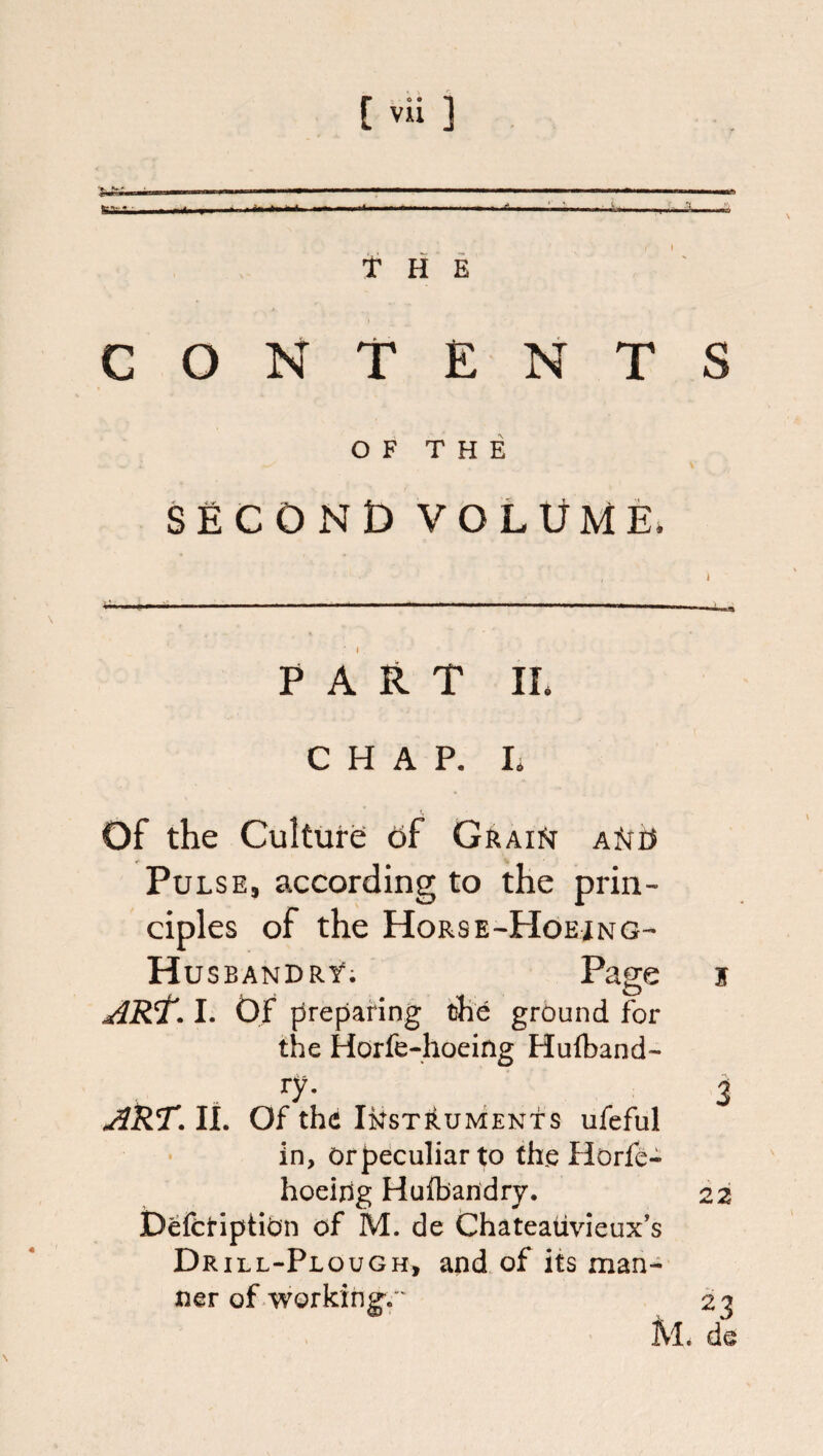 • -.. I ....I I..- -- - fcatfci.—< ifai^iiiii iiai » I ■>■■. Ml— - ■ ' I 'll I I ■ Alt*. II ■ m <ii nt, 111 ■!> t H E CONTENTS OF THE second volume. * - - ■ - ■ ------ - ] I P A It T IL CHAP, h Of the Culture of GkAii^ AiSrr^ Pulse, according to the prin¬ ciples of the Hors E-Hoejng- Husbandry; 5 I. Of {Preparing the ground for the Horfe-hoeing Hulband- ■y- 3 jiRT.lL Of the INSTRUMENTS ufeful in, Or peculiar to the Horfe- hoeidg Hulbandry. 22 DefctiptiOn of M. de thateaiivieux's Drill-Plough, and of its man¬ ner of working. ' 23 M. de