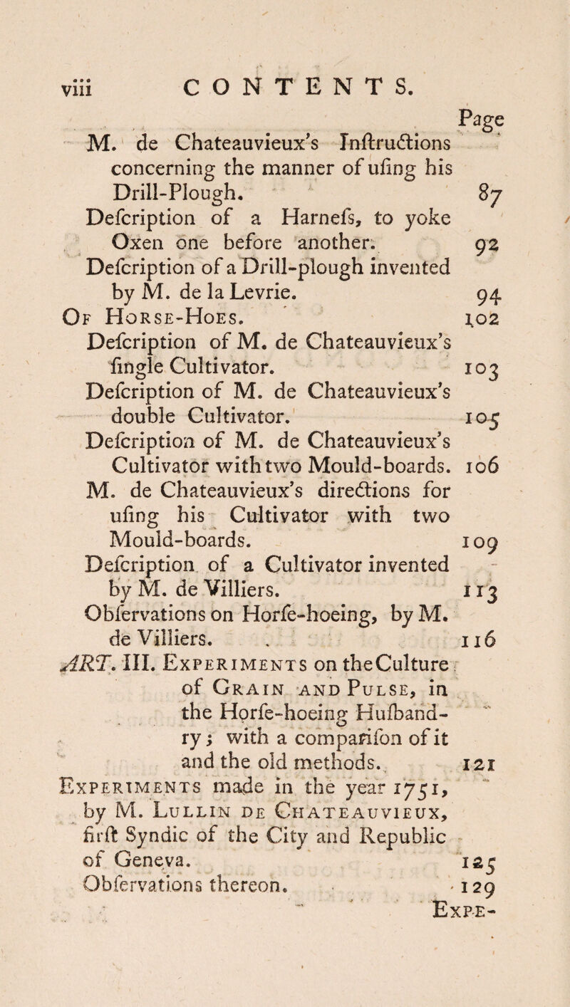 I Page 87 92 94 1,02 103 105 M.' de Chateauvieux's Inftrudlions concerning the manner of ufing his Drill-Plough, Defcription of a Harnefs, to yoke Oxen one before another. Defcription of a Drill-plough invented by M. de la Levrie. Of Ho rse-Hoes. Defcription of M, de Chateauvieux’s fingle Cultivator. Defcription of M. de Chateauvieux’s double Cultivator. Defcription of M. de Chateauvieux’s Cultivator with two Mould-boards. 166 M. de Chateauvieux’s direftions for ufing his Cultiyator with two Mould-boards. Defcription, of a Cultivator invented by M. de Villiers. Obfervations on Horle-hoeing, by M. de Villiers. ART^lll, Experiments on theCulture of Grain and Pulse, in the Horfe-hoeinjy Hufbarid- ry; with a comparifon of it and the old methods.. Experiments made in the year 1751, by M. Lullin de Chateauvieux, firft Syndic of the City and Republic of Geneva. Obfervations thereon. 109 116 121 ^^5 129 Exfe-