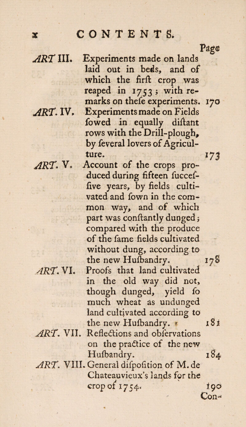 ART IIL Experiments made on lands laid out in beds, and of which the firft crop was reaped in 1753 ; with re¬ marks on thefe experiments. 170 ART^ IV, Experiments made on Fields fowed in equally diftant rows with the Drill-plough, by feveral lovers of Agricul¬ ture. 17 J ART V, Account of the crops pro- , duced during fifteen fuccef- five years, by fields culti¬ vated and fown in the com¬ mon way, and of which part was conftantly dunged i compared with the produce of the fame fields cultivated without dung, according to the new Hulbandry. ART. VL Proofs that land cultivated in the old way^ did not, though dunged, yield fo much wheat as undunged land cultivated according to the new Hufbandry. f x8i art. VII. Reflections and obfervations on the practice of the new Hufbandry. 184 ART. VIII. General difpofition of M. de Chateauvieux's lands for the crop of 17544 190 Gon-**