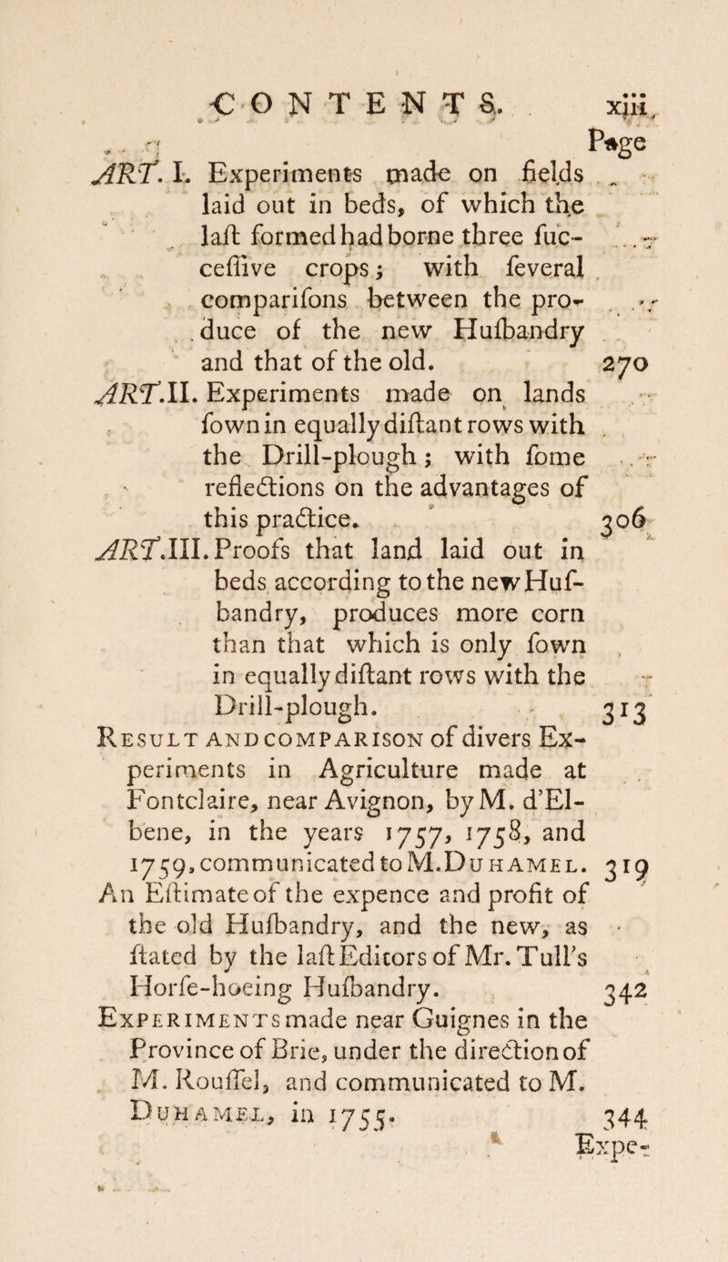 « « » X}». •’ 4 Pf^ge 306 ART-1'. Experiments made on fields laid out in beds, of which the ' ■ . lafl formed had borne three fuc- ceflive crops; with feveral , comparifons between the pro^r .duce of the new Hufbandry and that of the old. 270 Experiments made on lands , fown in equally diftant rows with the Drill-plough ; with fome . refledlions on the advantages of this pradlice.. Proofs that land laid out in beds according to the new Huf¬ bandry, produces more corn than that which is only fown in equally diftant rows with the Drill-plough. 313 Result and comparison of divers Ex¬ periments in Agriculture made at Fontclaire, near Avignon, byM. d’El- bene, in the years I757> 1759, communicated to M.Du HAMEL. 319 An Eftimateof the expence and profit of the old Hufbandry, and the new, as ' ftated by the laft Editors of Mr. Tulfs Horfe-hoeing Hufoandry. 342 Experiments made near Guignes in the Province of Brie, under the direction of M. Roufiel, and communicated to M. Duhamel, in 1755? 344 , ^ Expct