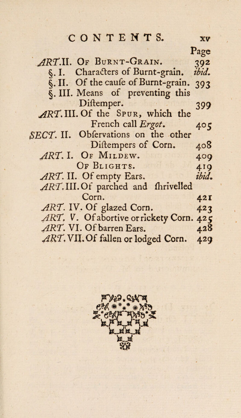 CONTENTS. XV Page jiRT’ll. Of Burnt-Grain. 392 §. L Charaders of Burnt-grain, ibid. §. II. Of the caufe of Burnt-grain. 393 §. III. Means of preventing this Diftemper. 399 AR!T.\\l.O^ the Spur, which the French call Ergot. 405 ^ECT. II. Obfervations on the -other Diftempers of Corn. 408 I. Of Mildew. 409 Of Blights. 419 art. II. Of empty Ears. ibid. ART.lll.Oi parched and fhrlvelled Corn. 421: ART. IV. Of glazed Corn. 423 ART. V. Ofabortive or rickety Corn. 425 ART. VI. Of barren Ears. 428 art. VII. Of fallen or lodged Corn. 429 I