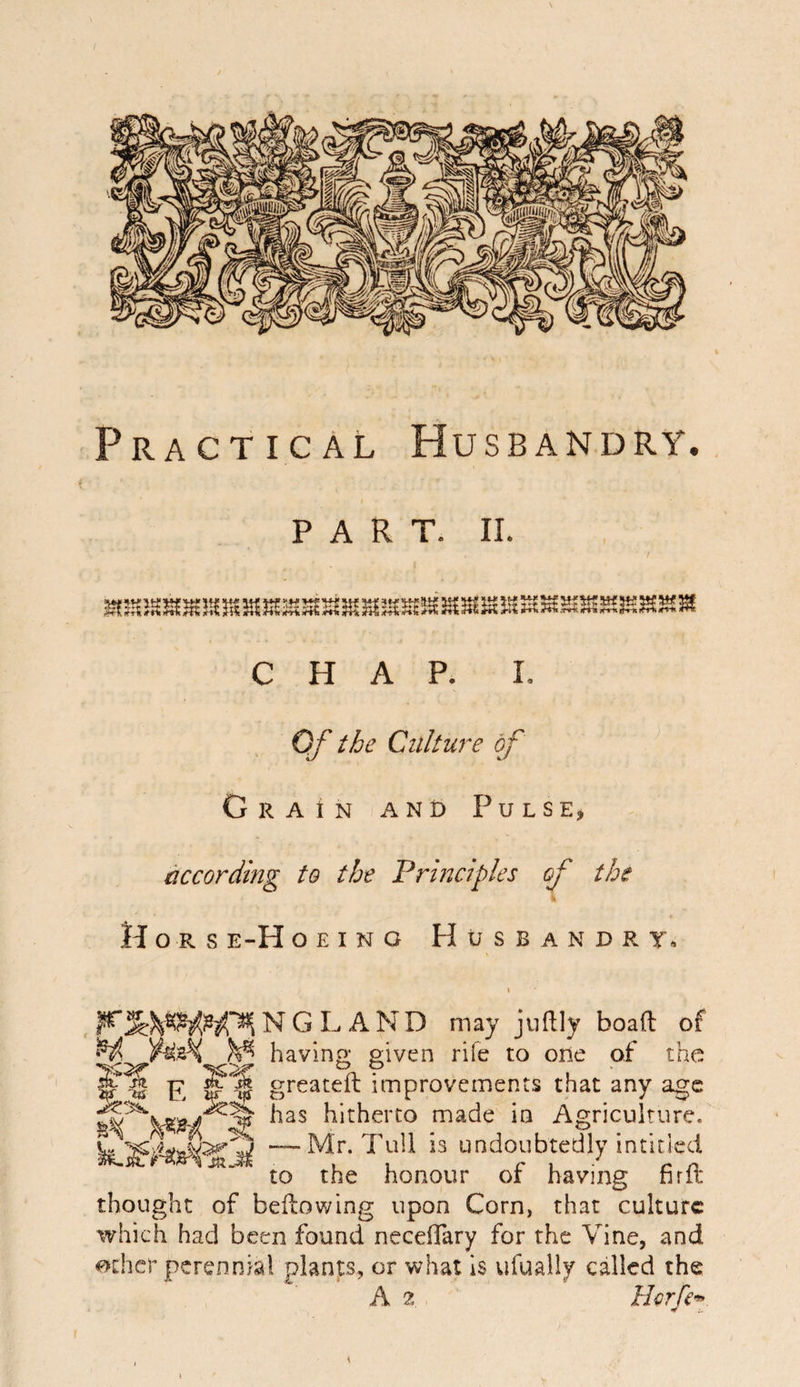 Practical Husbandry. PART. II. M!SJS^3S3SSStKEia5i£535iS{H5«!S3U3i{! CHAP. I. Of the Culture of Grain and Pulse, according to the Principles of the Hors e-H o E I N o H U S B A N D R T. NGLAND may juftly boaft of H. WzK ^ having given rife to oDe of the E greateft improvements that any age hitherto made in Agriculture. undoubtedly intided to the honour or having firlt thought of beftov/ing upon Corn, that culture which had been found neceffary for the Vine, and other perennial plants, or what Is ufually called the A 2 .