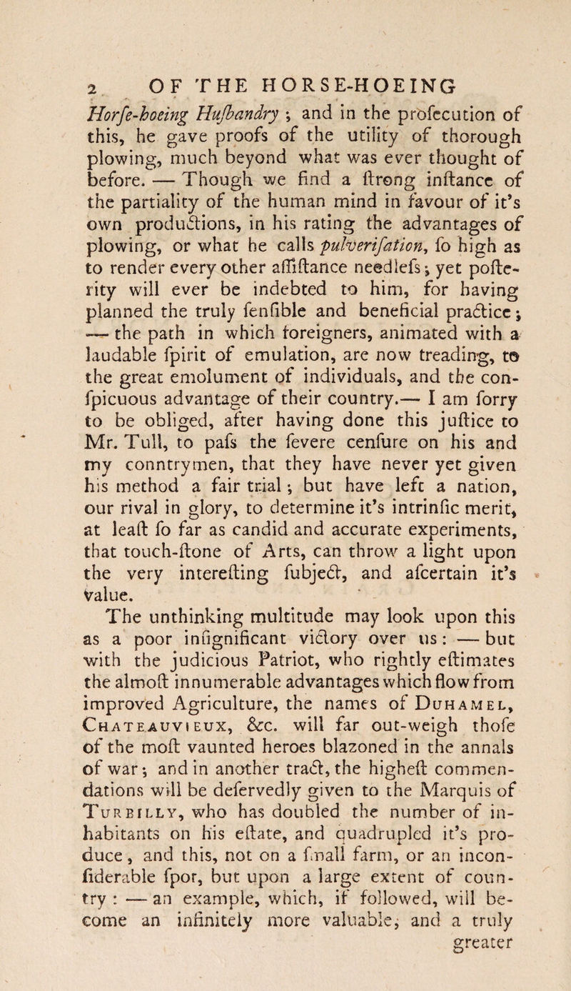 Horfe^hoeing Hufbandry ; and in the profccution of this, he gave proofs of the utility of thorough plowing, much beyond what was ever thought of before. — Though we find a ftrong inftancc of the partiality of the human mind in favour of it’s own productions, in his rating the advantages of plowing, or what he calls pulverifation, fo high as to render every other afiiftance needlefs-, yet pofte- rity will ever be indebted to him, for having planned the truly fenfible and beneficial pradlicc; — the path in which foreigners, animated with a laudable fpirit of emulation, are now treading, to the great emolument of individuals, and the con- fpicuous advantage of their country.— I am forry to be obliged, after having done this juftice to Mr. Tull, to pafs the fevere cenfure on his and my conntrymen, that they have never yet given his method a fair trial •, but have left a nation, our rival in glory, to determine it’s intrinfic merit, at lead: fo far as candid and accurate experiments, that touch-ftone of Arts, can throw a light upon the very interefting fubjed, and afeertain it’s Value. The unthinking multitude may look upon this as a poor infignificant vidlory over us: — but with the judicious Patriot, who rightly eftimates the almofi: innumerable advantages which flow from improved Agriculture, the names ofDuHAMEL, Chateauvieux, 8&lt;:c. will far out-weigh thofe of the moft vaunted heroes blazoned in the annals of war*, and in another trad, the highefl: commen¬ dations Will be defervedly given to the Marquis of TurBILLY, who has doubled the number of in¬ habitants on his eftate, and quadrupled it’s pro¬ duce , and this, not on a finali farm, or an incon- fiderable fpor, but upon a large extent of coun¬ try : — an example, which, if followed, will be¬ come an infinitely more valuable, and a truly greater