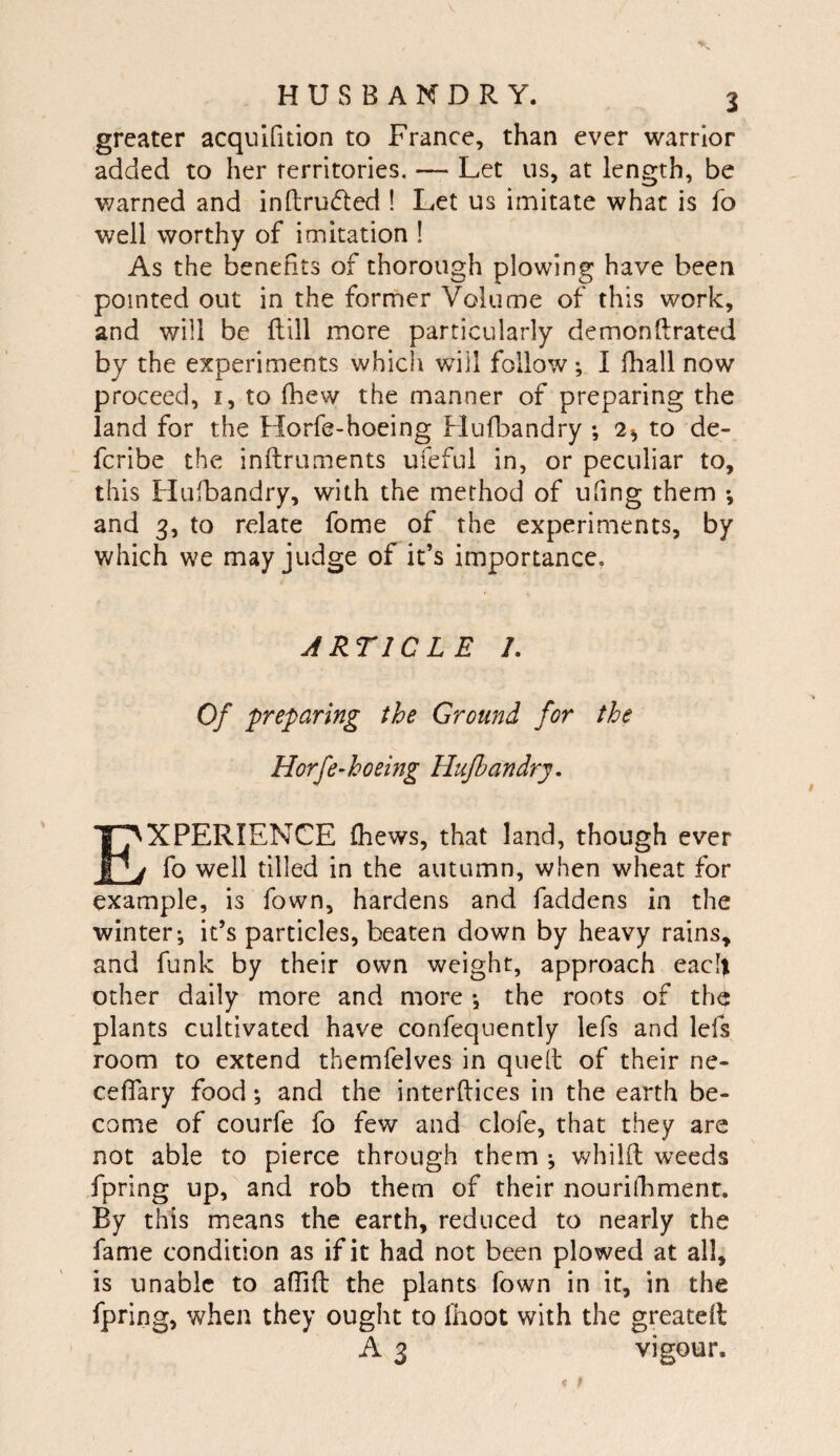 greater acqulfition to France, than ever warrior added to her territories, — Let us, at length, be warned and inftrudled ! Let us imitate what is fo well worthy of imitation 1 As the benefits of thorough plowing have been pointed out in the former Volume of this work, and will be ftill more particularly demonftrated by the experiments which will follow; I (hall now proceed, i, to fhew the manner of preparing the land for the Horfe-hoeing Hufbandry 2^ to de- fcribe the inftruments ufeful in, or peculiar to, this Hufbandry, with the method of ufing them *, and 3, to relate fome of the experiments, by which we may judge of it’s importance, ARTICLE /. Of preparing the Ground for the Horfe-hoeing Hufbandry, Experience (hews, that land, though ever fo well tilled in the autumn, when wheat for example, is fown, hardens and faddens in the winter; it’s particles, beaten down by heavy rains, and funk by their own weight, approach each other daily more and more ; the roots of th^ plants cultivated have confequently lefs and lefs room to extend themfelves in quell of their ne- ceflary food; and the interftices in the earth be¬ come of courfe fo few and clofe, that they are not able to pierce through them ; whilfi weeds fpring up, and rob them of their nourilhment. By this means the earth, reduced to nearly the fame condition as if it had not been plowed at all, is unable to afiifb the plants fown in it, in the fpring, when they ought to Ihoot with the greated A 3 vigour.