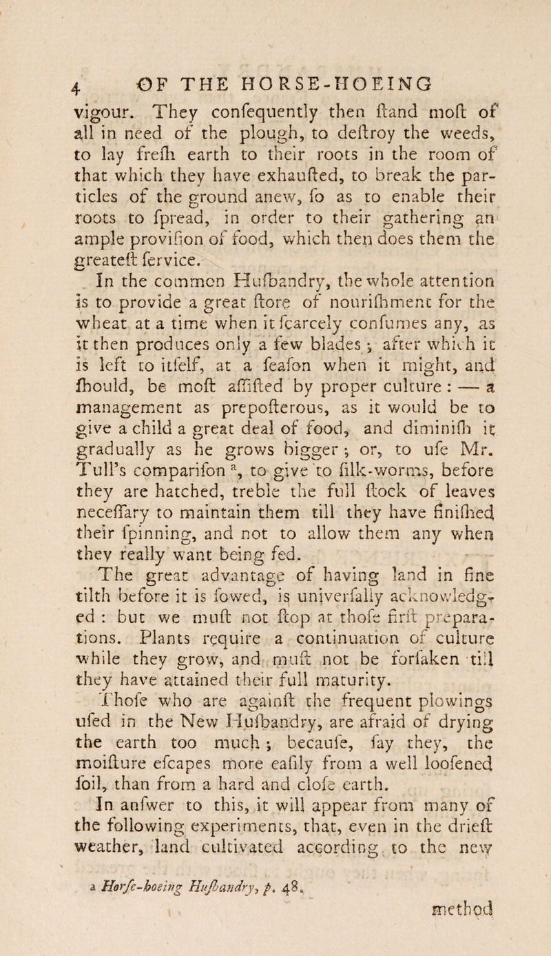 vigour. They confequently then {land mod; of all in need of the plough, to dedroy the weeds, to lay frefli earth to their roots in the room of that which they have exhaufted, to break the par¬ ticles of the ground anew, fo as to enable their roots to fpread, in order to their gathering ample provifion of food, which then does them the greatett fervice. In the common Hufbandry, the whole attention is to provide a great ftore of nouriOamerit for the wheat at a time when itfcarcely confumes any, as it then produces only a few blades *, after which ic is left to itfelf, at a feafon when it might, and fhouid, be mcft afTided by proper culture : — a inanagement as prepofterous, as it would be to give a child a great deal of food, and diminiOi it gradually as he grows bigger; or, to ufe Mr. Tull’s comparifon % to give to filk-worn^*s, before they are hatched, treble the full (lock of leaves necelTary to maintain them till they have finiflied their fpinning, and not to allow them any when they really want being fed. The great advantage of having land in fine tilth before it is fowed, is univerfaiiy acknowledge ed : but we miifl; not ftop at thofe firft prepara¬ tions. Plants require a continuation of culture while they grow, and rpuft not be forfaken 'till they have attained their full maturity. Thofe who are againil the frequent plowings iifed in the New Huibandry, are afraid of drying the earth too much ; becaufe, fay they, the moiflure efcapes more cafily from a v/ell ioofened foil, than from a hard and clofe earth. In anfwer to this, ic will appear from many of the following experiments, that, even in the dried: weather, land cultivated according, to the new A Horfe-hoeing Hufoandry^ p, 48. method
