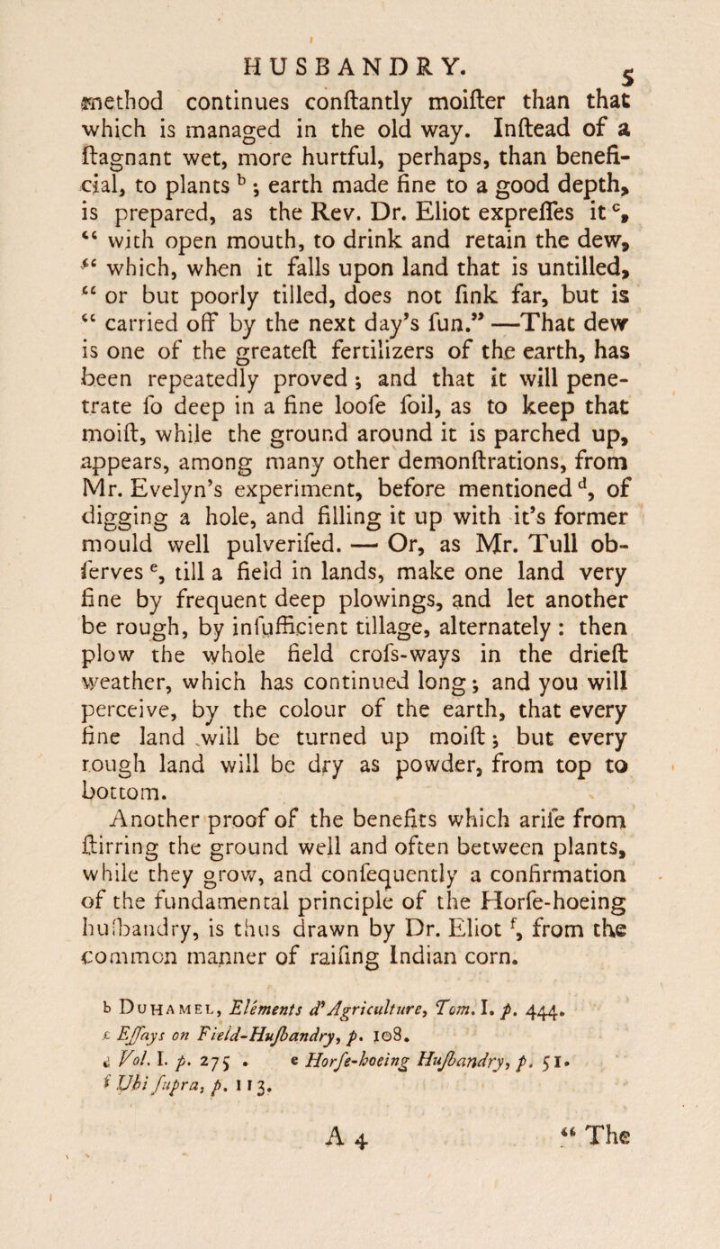 f HUSBANDRY. ^ jTiethod continues conftantly molfter than that ■which is managed in the old way. Inftead of a ftagnant wet, more hurtful, perhaps, than benefi¬ cial, to plants ^ ; earth made fine to a good depth, is prepared, as the Rev. Dr. Eliot exprefles it % with open mouth, to drink and retain the dew, which, when it falls upon land that is untilled, “ or but poorly tilled, does not fink far, but is carried off by the next day’s fun.” —That dew is one of the greateft fertilizers of the earth, has been repeatedly proved; and that it will pene¬ trate fo deep in a fine loofe foil, as to keep that moift, while the ground around it is parched up, appears, among many other demonftrations, from Mr. Evelyn’s experiment, before mentioned of digging a hole, and filling it up with it’s former mould well pulverifed. — Or, as Mr. Tull ob- ferves % till a field in lands, make one land very fine by frequent deep plowings, and let another be rough, by infufficient tillage, alternately : then plow the whole field crofs-ways in the driefl: weather, which has continued long; and you will perceive, by the colour of the earth, that every fine land .will be turned up moift; but every rough land will be dry as powder, from top to bottom. Another proof of the benefits which arife from ftirring the ground well and often between plants, while they grov/, and confequently a confirmation of the fundamental principle of the Horfe-hoeing husbandry, is thus drawn by Dr. Eliot from the common manner of raifing Indian corn. b Doha MEL, Elements d*Agriculture, Tom,\, p. 444. ,c EJJays on Field^HuJhandry, p. Jg8. ^ Vol. I. 27 j . e Horfe-hoeing Hujhandry, p. 51. i JJhi fupra, p. 1 I 3, A4