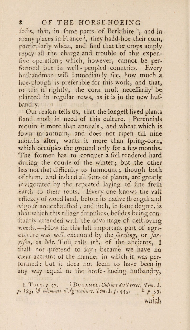 ie(5ls, that, in fomc* parts of Berkdiire and in many places in France they harld-hoe their corn, particularly wheat, and hod that the crops amply repay all the charge and trouble of this expen- fivc operation ^ which, however, cannot be per¬ formed but in well * peopled countries. Every huibandman will immediately fee, how much a hoe-plough is preferable for this work, and that, to life it rightly, the corn muft neceffarily be planted in regular rows, as it is in the new huf- bandry. Our reafon tells us, that the longefl: lived plants Rand moft in need of this culture. Perennials require it more than annuals , and wheat which is fown in autumn, and does not ripen till nine months after, wants it more than fpring-corn, which occupies the ground only for a few months. The former has to conquer a foil rendered hard during the courfe of the winter-, but the other has not that difficulty to furmount ^ though both of them, and indeed ali forts of plants, are greatly invigorated by the repeated laying of fine frcih earth to their roots. Every one knows the vaft efficacy of wood land, before its native ftrength and vigour are exhaufted : and inch, in Ipme degree, is that which this tillage furniibes-, befides being con- ilandy attended with the advantage of deflroying weeds.-—Flow far this lail important part of agri- euliure was well executed by the farcling^ or far- rijGu., as Mr. Tull calls it% of the ancients, I fiiali not pretend to fay; bccaufe we have no c'iear account of the manner in which it was per¬ formed: but it does not feem to have been in any way equal to the horfe-hoeing hufbandry. h ^7. IdviiAMiii., Culture desTerres, Tom.J. /• 'Licmmti d\d^riaihurc, 445. S3*