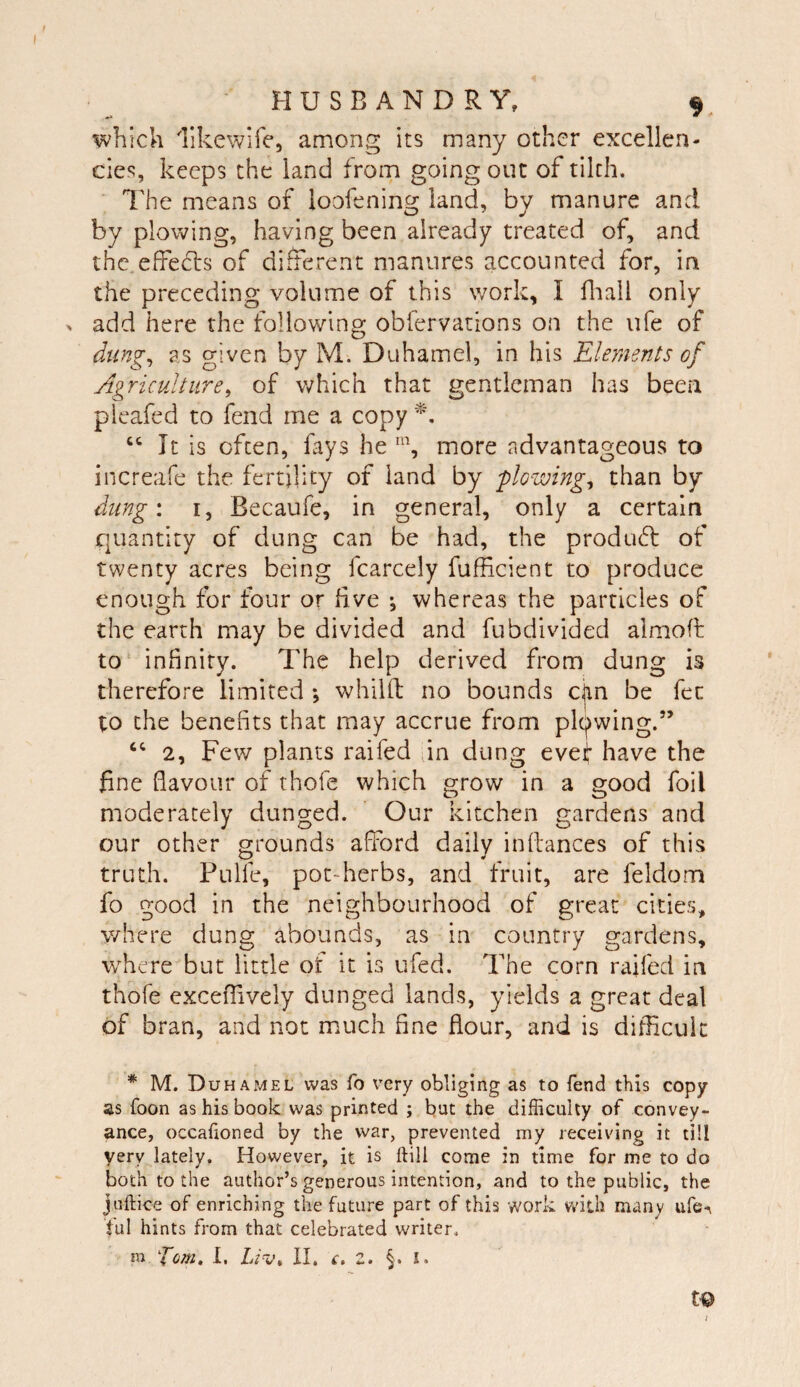 which likewife, among its many other excellen¬ cies, keeps the land from going out of tilth. ■ The means of loofening land, by manure and by plowing, having been already treated of, and the.effe(5i:s of different manures accounted for, in the preceding volume of this work, I fliali only . add here the following obfervarions on the ufe of dung^ as given by M. Duhamel, in his Elements of Agriculture, of which that gentleman has been pleafed to fend me a copy ‘‘ It is often, fays he % more advantageous to increafe the fertility of land by plowing, than by dung: I, Becaufe, in general, only a certain quantity of dung can be had, the produ6l of twenty acres being fcarcely fufficient to produce enough for four or five *, whereas the particles of the earth may be divided and fubdivided almofl to‘ infinity. The help derived from dung is therefore limited *, whilft no bounds cjin be fee to the benefits that may accrue from pl(j)wing.” ‘‘ 2, Few plants raifed fin dung evef’ have the fine flavour of thofe which grow in a good foil moderately dunged. Our kitchen gardens and our other grounds afford daily inftances of this truth. Pulfe, pot-herbs, and fruit, are feldom fo good in the neighbourhood of great cities, where dung abounds, as in country gardens, where but little of it is ufed. The corn raifed in thofe exceffively dunged lands, yields a great deal of bran, and not much fine flour, and is difficult * M. DuhapvIEL was fo very obliging as to fend this copy as foon as his book was printed ; but the difficulty of convey¬ ance, occahoned by the vvar, prevented my receiving it till very lately. However, it is ftill come in time for me to do both to the author’s generous intention, and to the public, the juftice of enriching the future part of this work with many ufe-r |ul hints from that celebrated writer. m pom, I. II. c, Z. §. I. t© I