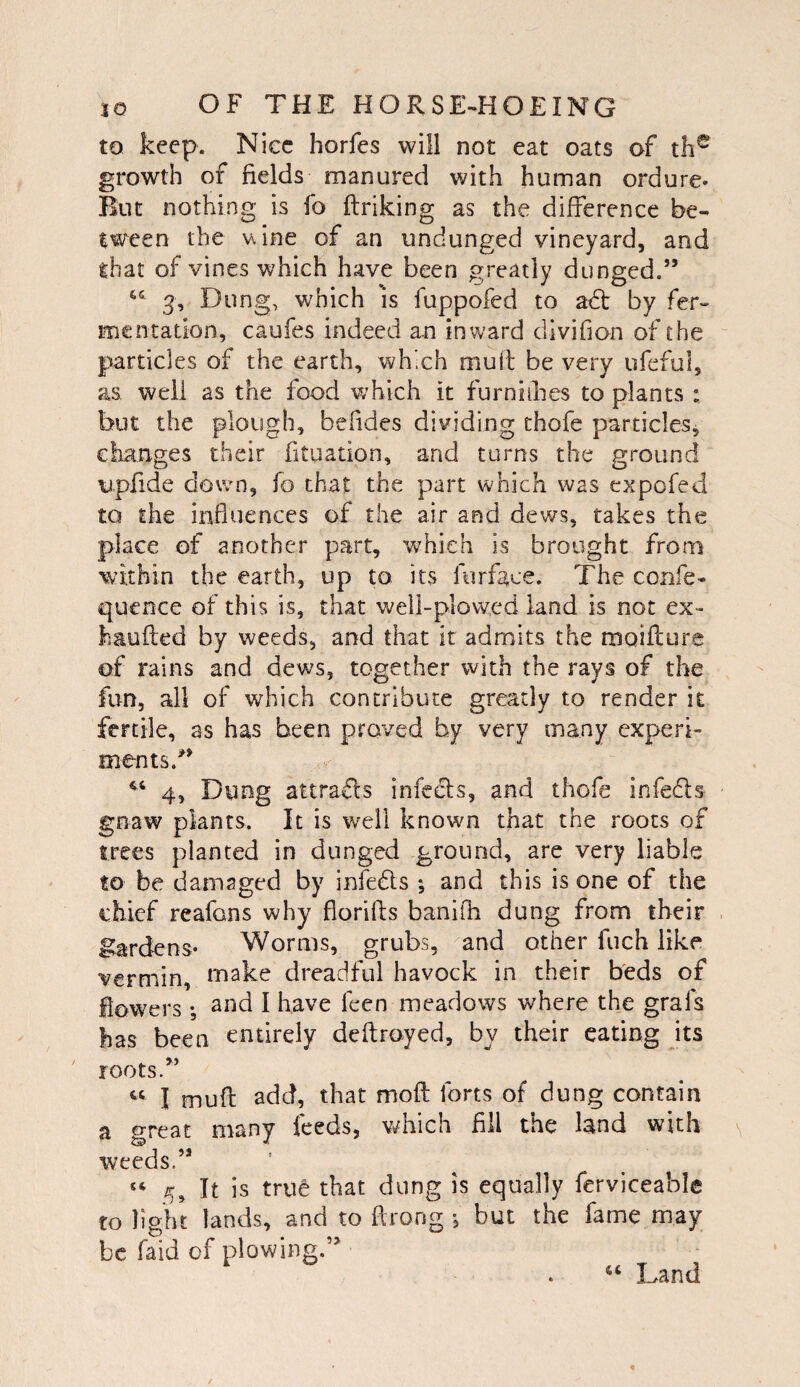 to keep. Nice horfes will not eat oats of th^ growth of fields manured with human ordure. Rut nothing is fo ftriking as the difference be- tween the v\ine of an undunged vineyard, and that of vines which have been greatly dunged.” 3, Dung, which is fuppofed to a6t by fer-. mentation, caufes indeed an inward dlvifian of the particles of the earth, which mull be very ufeful, as well as the food which it furniihes to plants : but the plough, befides dividing thofe particles, changes their fituation, and turns the ground opfide down, fo that the part which was expofed to the influences of the air and dews, takes the place of another part, which is brought from within the earth, up to its furface. The confe- quence of this is, that well-plowed land is not ex- haufted by weeds, and that it admits the moiflure of rains and dews, together with the rays of the fun, all of which contribute greatly to render it fertile, as has been proved by very many experi¬ ments.” 4, Dung attrafls infeels, and thofe infe6ls gnaw plants. It is well known that the roots of trees planted in dunged ground, are very liable to be damaged by infeds *, and this is one of the chief reafons why florifls banifli dung from their gardens- Worms, grubs, ^and other fuch like vermin, make dreadful havock in their beds of flowers •, 2nd I have fecn meadows where the grafs has been entirely deflroyed, by their eating its roots.” I mufl add, that mod forts of dung contain a great many feeds, vdiich fill the land with weeds.” “ 5, It is true that dung is equally ferviceahle to light lands, and to flrong •, but the fame may be faid of plowing.” Land