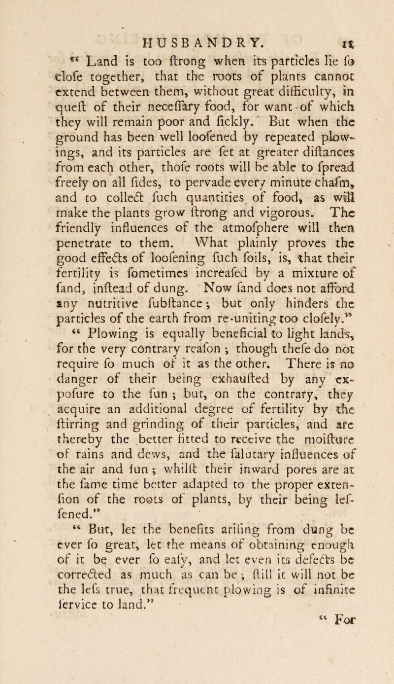 Land is too ftrong when its particles lie fo clofe together, that the roots of plants cannot extend between them, without great difficulty, in queft of their neceffary food, for want -of which they will remain poor and fickly/ But when the ground has been well loofened by repeated plow- ings, and its particles are fet at greater diftanoes from each other, thofe roots will be able to fpread freely on all fides, to pervade every minute chafm,, and CO collecb fuch quantities of food, as wili make the plants grow ftrotig and vigorous. The friendly influences of the atmofphere will then penetrate to them. What plainly proves the good effeds of loofening fuch foils, is, that their fertility is fometimes increafed by a mixture of fand, inftead of dung. Now fand does not afford any nutritive fubftance but only hinders the particles of the earth from re-uniting too clofelyd’ ‘‘ Plowing is equally beneficial to light lands, for the very contrary reafon •, though thefe do not require fo much of it as the other. There is no danger of their being exhaufled by any cx» pofurc to the fun ; but, on the contrary, they acquire an additional degree of fertility by the fliirring and grinding of their particles, and arc thereby the better fitted to receive the moifture of rains and dews, and the falutarv influences of the air and fun -, whilll: their inward pores are at the fame time better adapted to the proper exten- fion of the roots of plants, by their being lef- fened.” But, let the benefits ariling from dung be ever fo great, let the means of obtaining enough of it be ever fo eafy, and let even its defeats be correded as much as can be *, fill] it will not be the lefs true, that frequent plowing is of infinite lervicc to land.’* For